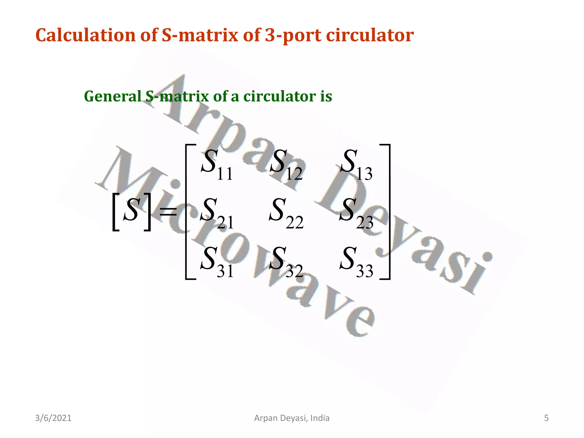 3/6/2021 5
Arpan Deyasi, India
Calculation of S-matrix of 3-port circulator
General S-matrix of a circulator is
[ ]
11 12 13
21 22 23
31 32 33
S S S
S S S S
S S S
 
 
=  
 
 
 