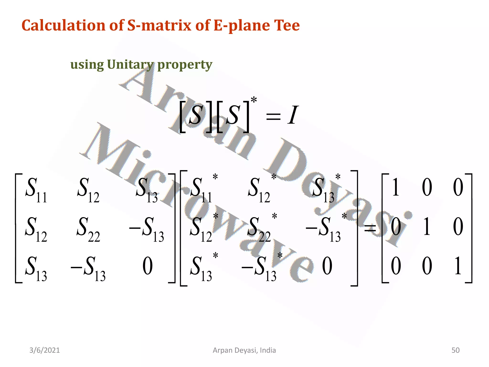 3/6/2021 Arpan Deyasi, India 50
Calculation of S-matrix of E-plane Tee
using Unitary property
[ ][ ]
*
S S I
=
* * *
11 12 13 11 12 13
* * *
12 22 13 12 22 13
* *
13 13 13 13
1 0 0
0 1 0
0 0 0 0 1
S S S S S S
S S S S S S
S S S S
 
   
 
   
− − =
 
   
 
   
− −
   
 
 