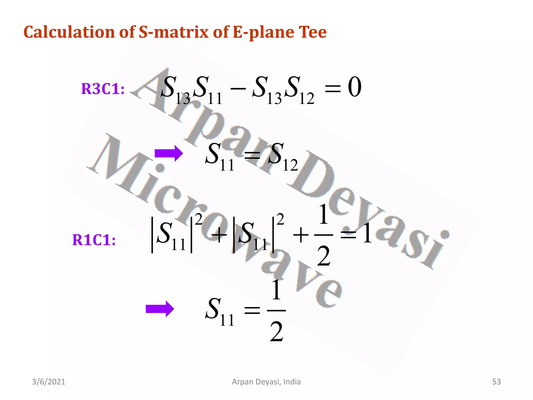 3/6/2021 Arpan Deyasi, India 53
Calculation of S-matrix of E-plane Tee
R3C1:
13 11 13 12 0
S S S S
− =
11 12
S S
=
R1C1:
2 2
11 11
1
1
2
S S
+ + =
11
1
2
S =
 