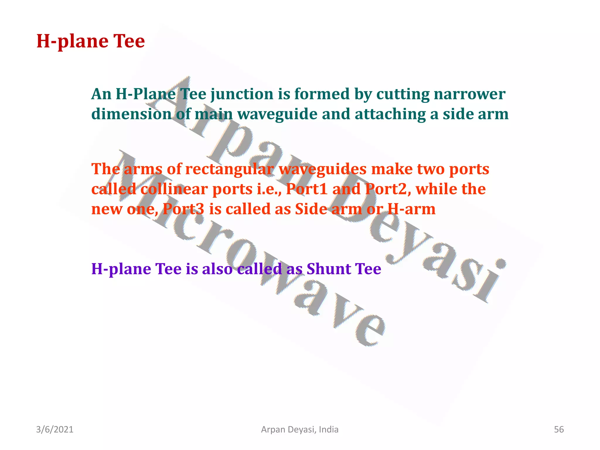 3/6/2021 Arpan Deyasi, India 56
H-plane Tee
An H-Plane Tee junction is formed by cutting narrower
dimension of main waveguide and attaching a side arm
The arms of rectangular waveguides make two ports
called collinear ports i.e., Port1 and Port2, while the
new one, Port3 is called as Side arm or H-arm
H-plane Tee is also called as Shunt Tee
 