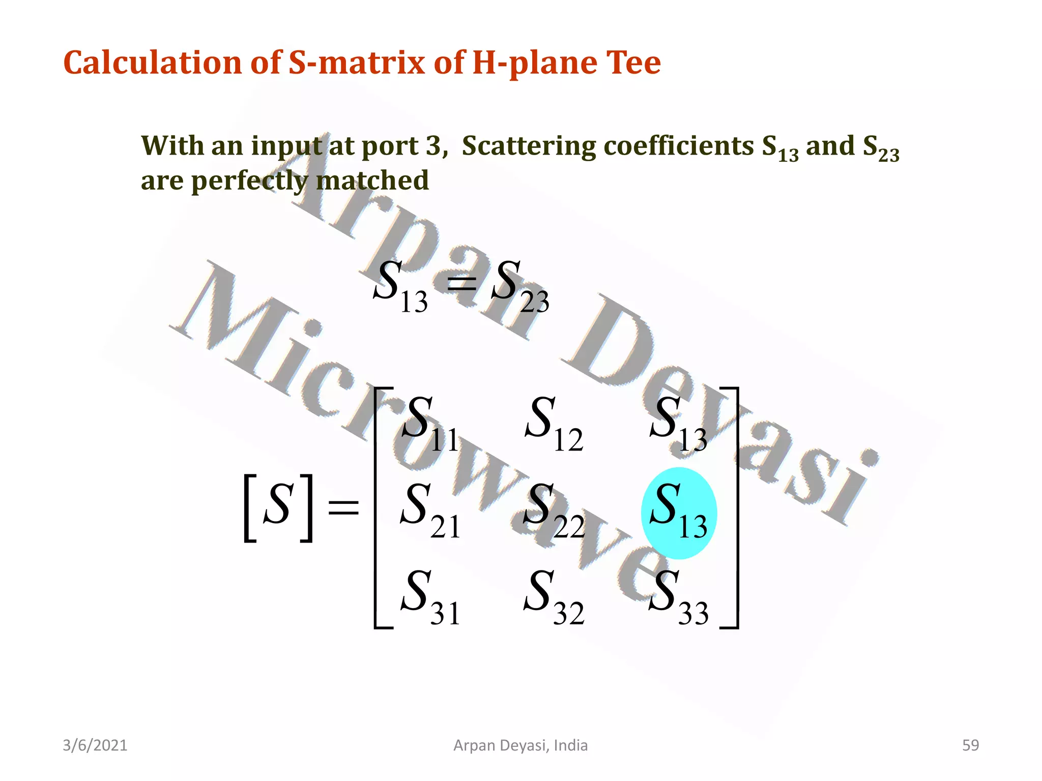 3/6/2021 Arpan Deyasi, India 59
Calculation of S-matrix of H-plane Tee
With an input at port 3, Scattering coefficients S13 and S23
are perfectly matched
[ ]
11 12 13
21 22 13
31 32 33
S S S
S S S S
S S S
 
 
=  
 
 
13 23
S S
=
 