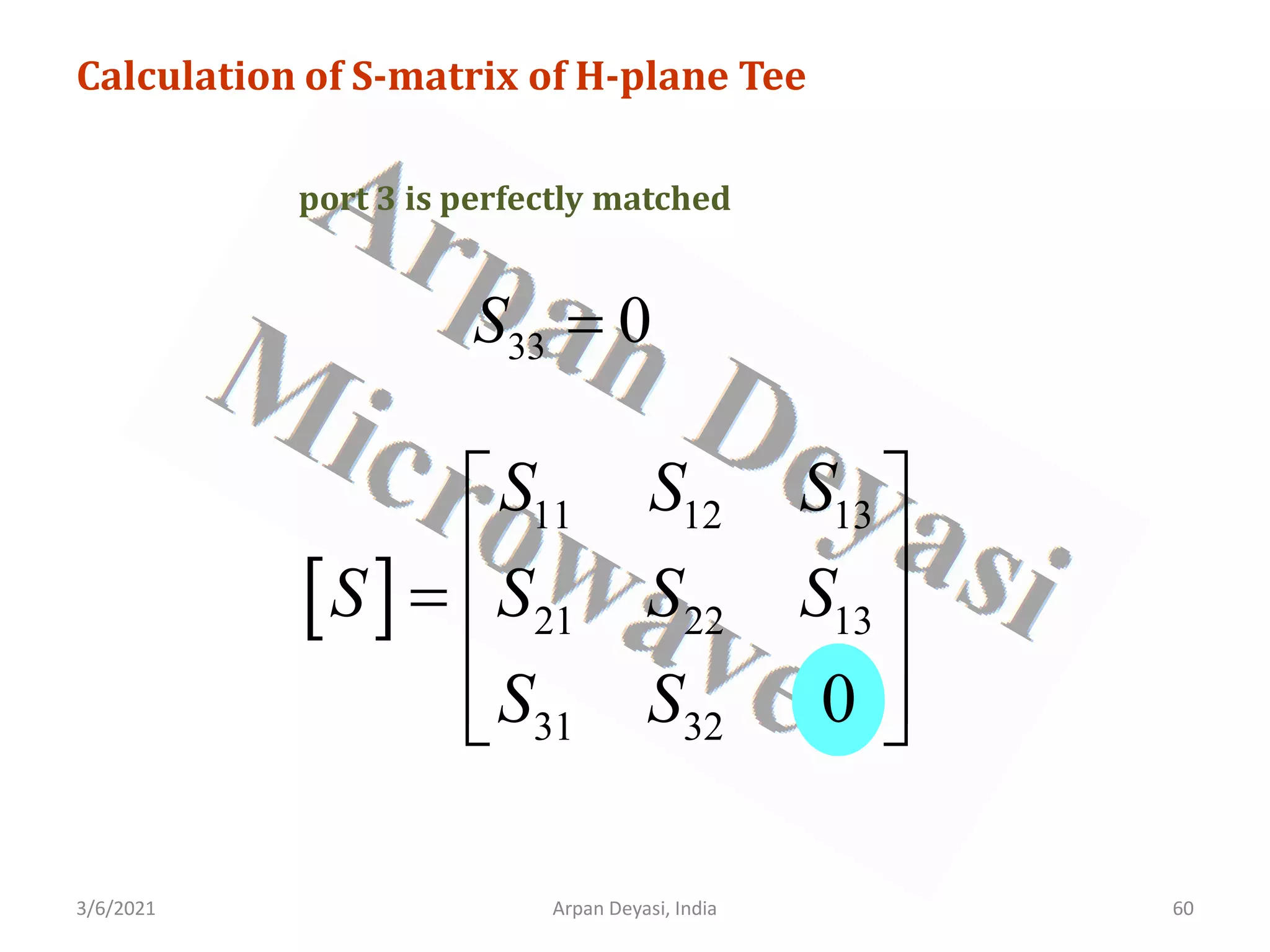 3/6/2021 Arpan Deyasi, India 60
Calculation of S-matrix of H-plane Tee
port 3 is perfectly matched
33 0
S =
[ ]
11 12 13
21 22 13
31 32 0
S S S
S S S S
S S
 
 
=  
 
 
 