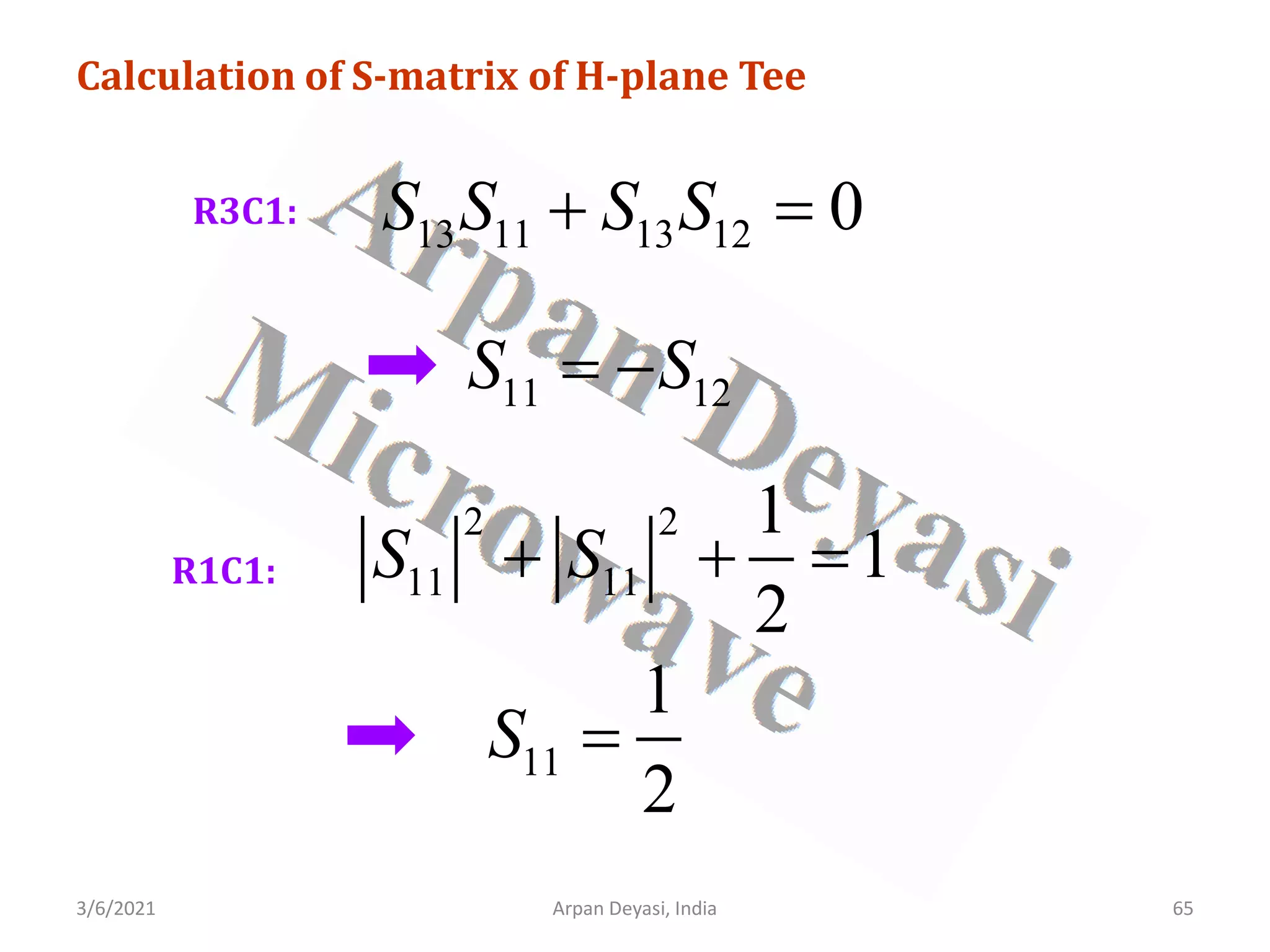 3/6/2021 Arpan Deyasi, India 65
Calculation of S-matrix of H-plane Tee
R3C1:
13 11 13 12 0
S S S S
+ =
11 12
S S
= −
R1C1:
2 2
11 11
1
1
2
S S
+ + =
11
1
2
S =
 