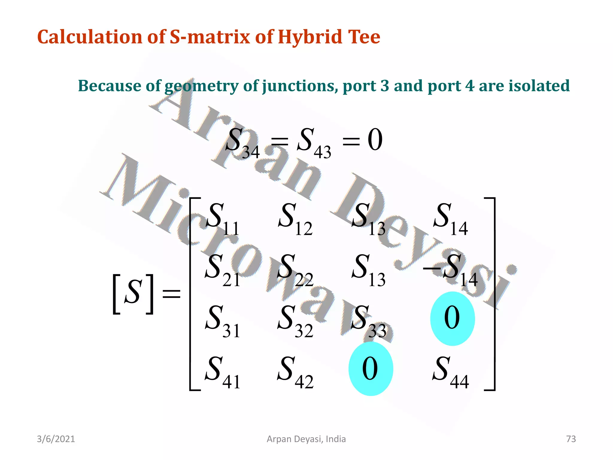 3/6/2021 Arpan Deyasi, India 73
Calculation of S-matrix of Hybrid Tee
Because of geometry of junctions, port 3 and port 4 are isolated
34 43 0
S S
= =
[ ]
11 12 13 14
21 22 13 14
31 32 33
41 42 44
0
0
S S S S
S S S S
S
S S S
S S S
 
 
−
 
=
 
 
 
 