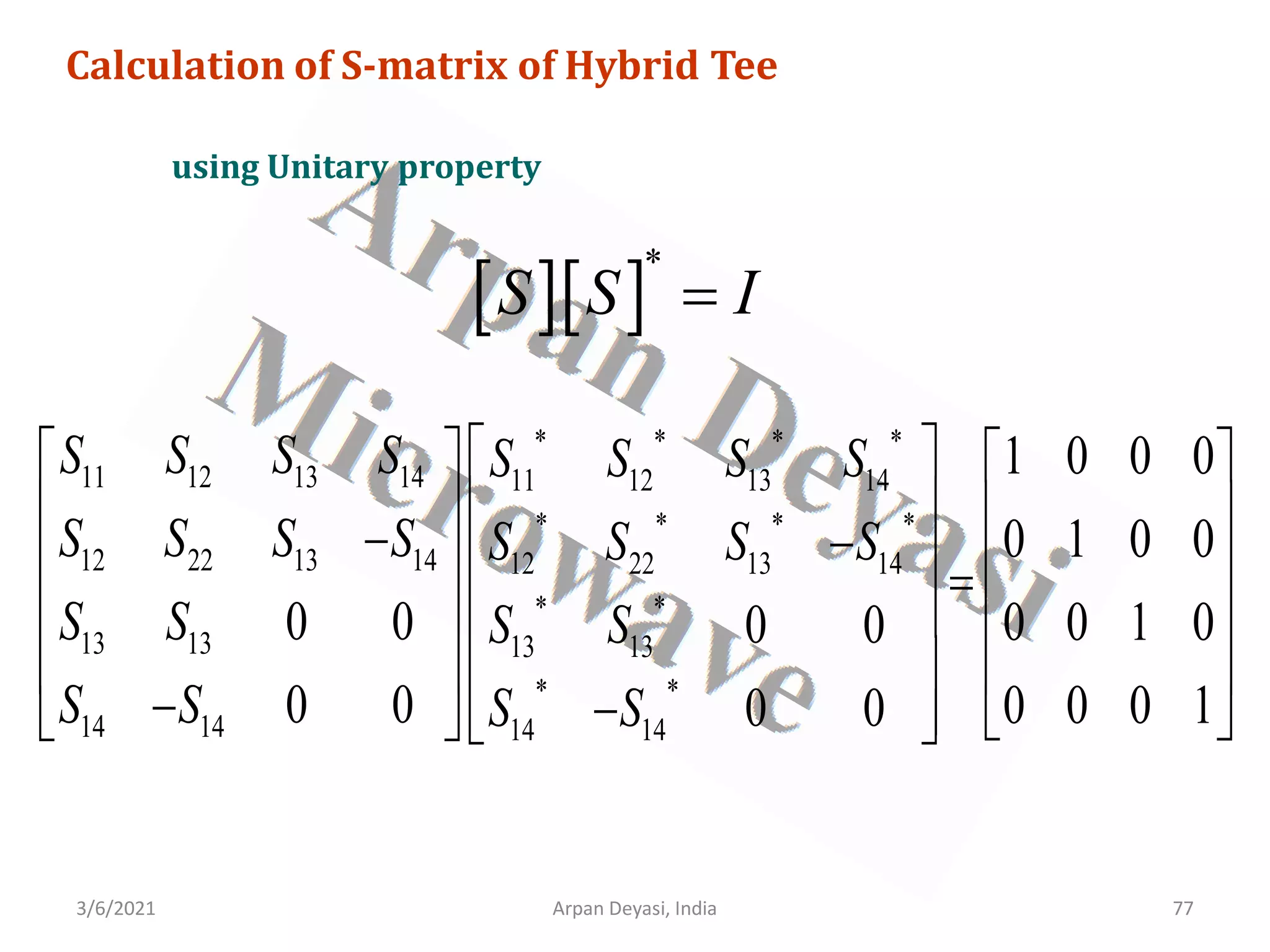 3/6/2021 Arpan Deyasi, India 77
Calculation of S-matrix of Hybrid Tee
using Unitary property
[ ][ ]
*
S S I
=
* * * *
11 12 13 14 11 12 13 14
* * * *
12 22 13 14 12 22 13 14
* *
13 13 13 13
* *
14 14 14 14
1 0 0 0
0 1 0 0
0 0 0 0 1 0
0 0
0 0 0 0 0 1
0 0
S S S S S S S S
S S S S S S S S
S S S S
S S S S
 
   
 
   
− −
 
   
=
 
   
 
   
− −
   
  
 