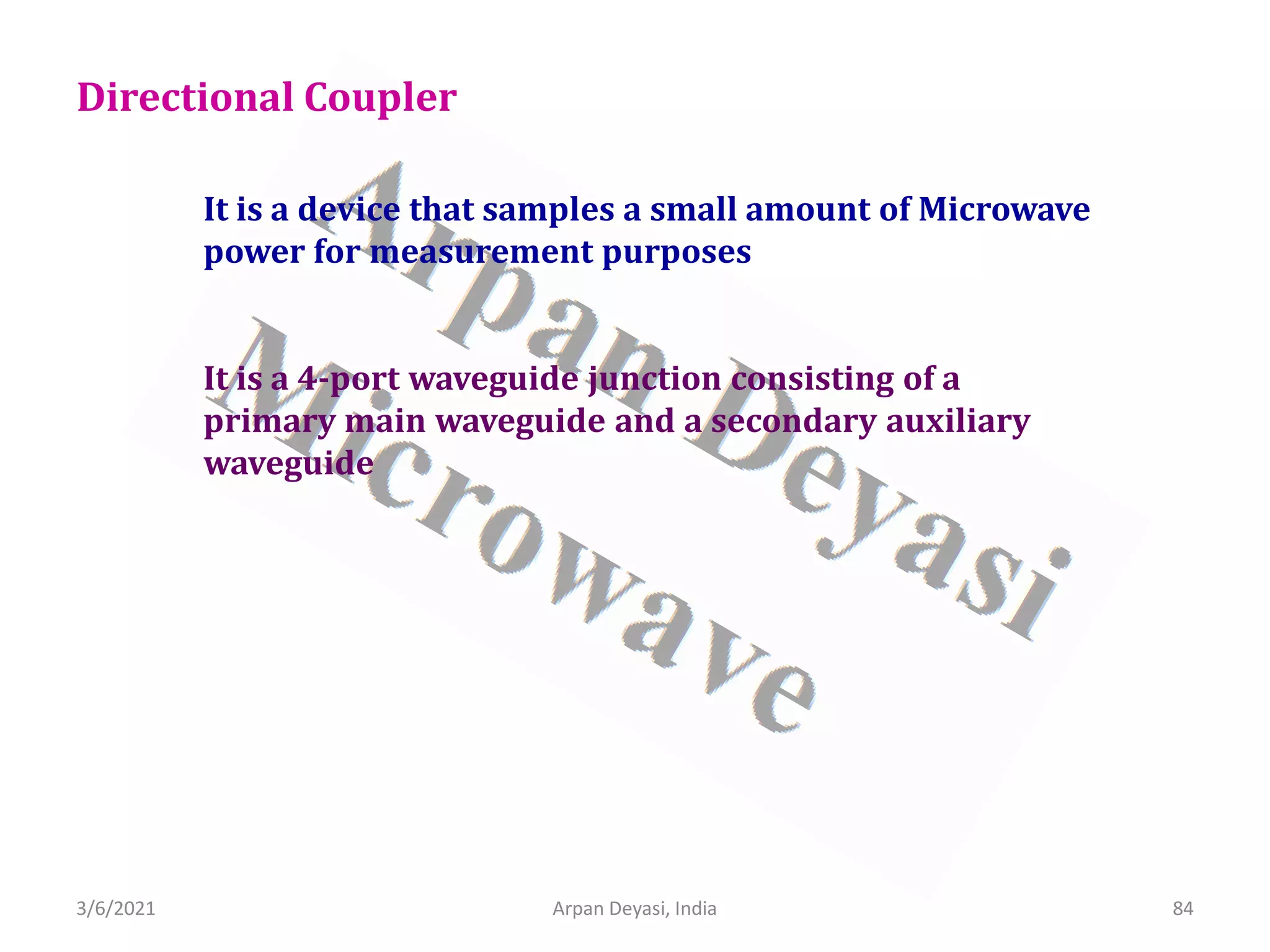 3/6/2021 Arpan Deyasi, India 84
Directional Coupler
It is a device that samples a small amount of Microwave
power for measurement purposes
It is a 4-port waveguide junction consisting of a
primary main waveguide and a secondary auxiliary
waveguide
 