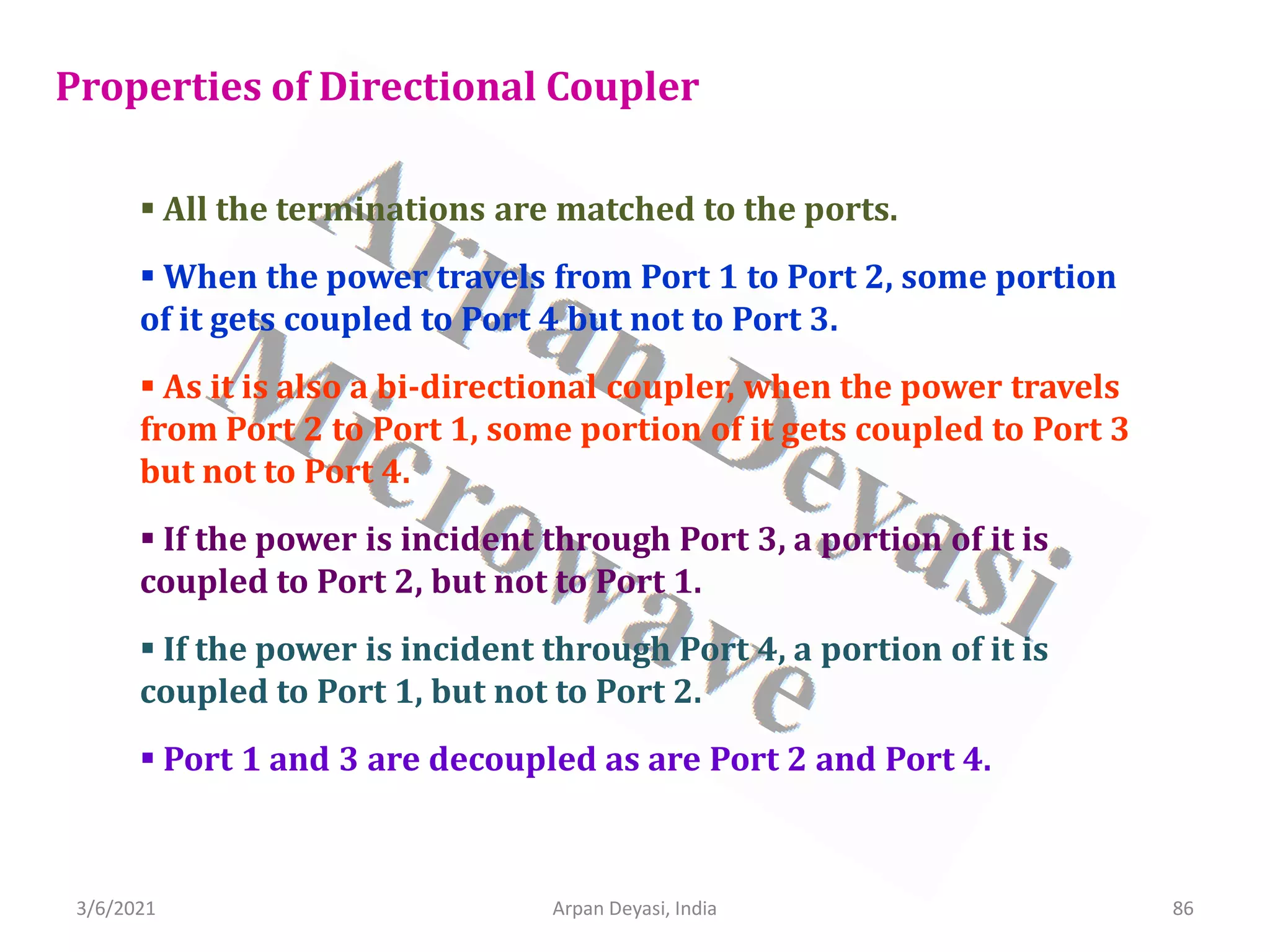 3/6/2021 Arpan Deyasi, India 86
Properties of Directional Coupler
 All the terminations are matched to the ports.
 When the power travels from Port 1 to Port 2, some portion
of it gets coupled to Port 4 but not to Port 3.
 As it is also a bi-directional coupler, when the power travels
from Port 2 to Port 1, some portion of it gets coupled to Port 3
but not to Port 4.
 If the power is incident through Port 3, a portion of it is
coupled to Port 2, but not to Port 1.
 If the power is incident through Port 4, a portion of it is
coupled to Port 1, but not to Port 2.
 Port 1 and 3 are decoupled as are Port 2 and Port 4.
 