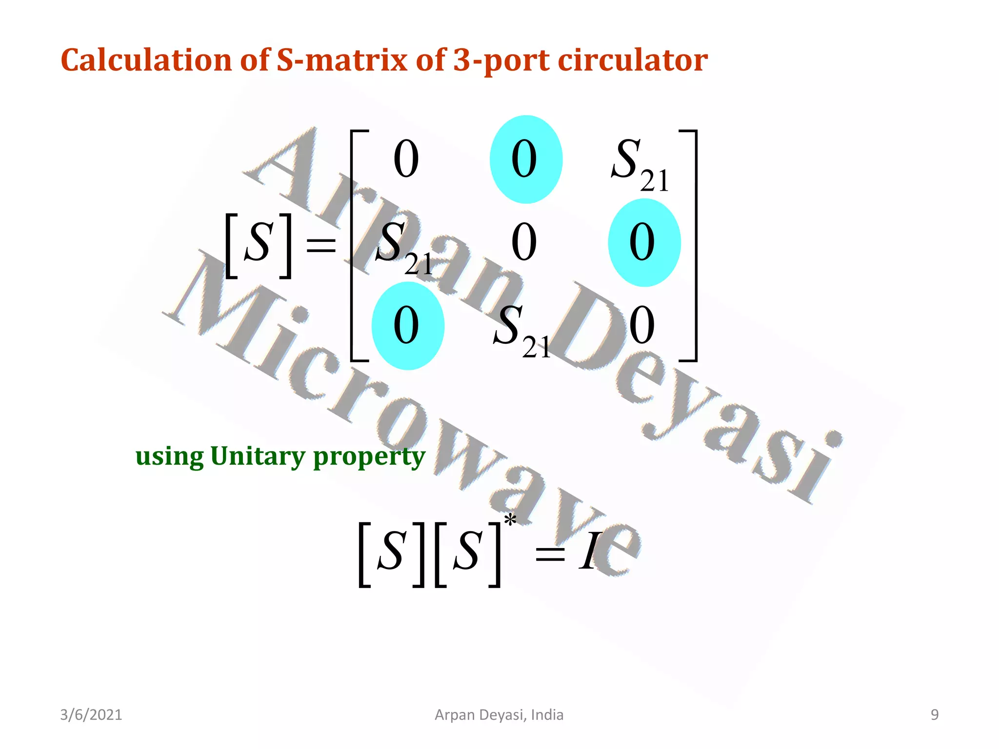 3/6/2021 Arpan Deyasi, India 9
Calculation of S-matrix of 3-port circulator
[ ]
21
21
21
0 0
0 0
0 0
S
S S
S
 
 
=  
 
 
using Unitary property
[ ][ ]
*
S S I
=
 