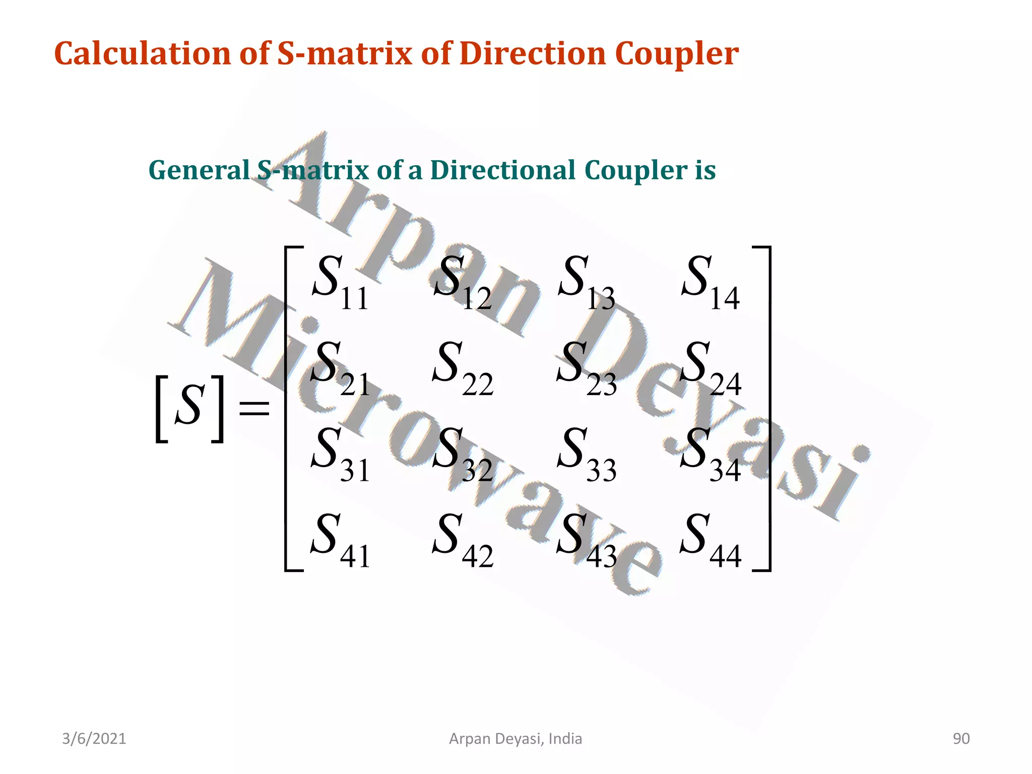 3/6/2021 Arpan Deyasi, India 90
Calculation of S-matrix of Direction Coupler
General S-matrix of a Directional Coupler is
[ ]
11 12 13 14
21 22 23 24
31 32 33 34
41 42 43 44
S S S S
S S S S
S
S S S S
S S S S
 
 
 
=
 
 
 
 