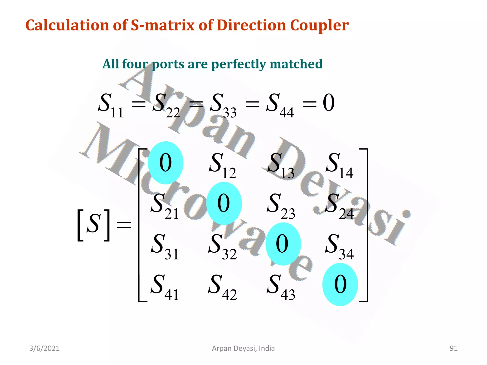3/6/2021 Arpan Deyasi, India 91
Calculation of S-matrix of Direction Coupler
All four ports are perfectly matched
11 22 33 44 0
S S S S
= = = =
[ ]
12 13 14
21 23 24
31 32 34
41 42 43
0
0
0
0
S S S
S S S
S
S S S
S S S
 
 
 
=
 
 
 
 