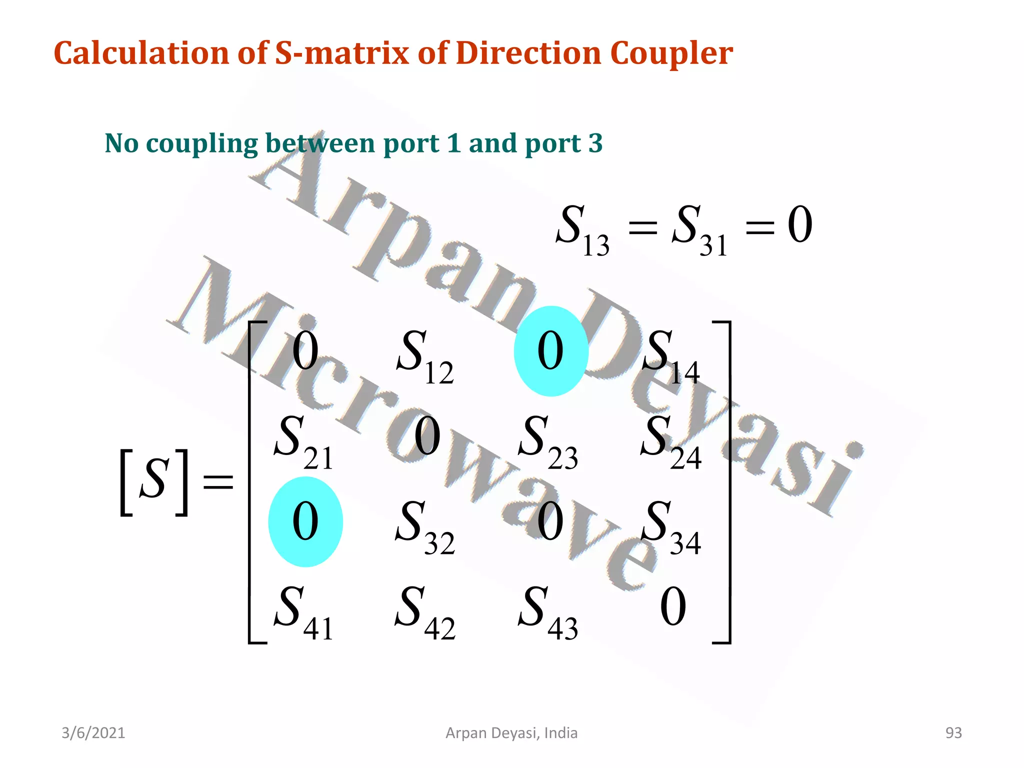 3/6/2021 Arpan Deyasi, India 93
Calculation of S-matrix of Direction Coupler
No coupling between port 1 and port 3
13 31 0
S S
= =
[ ]
12 14
21 23 24
32 34
41 42 43
0 0
0
0 0
0
S S
S S S
S
S S
S S S
 
 
 
=
 
 
 
 