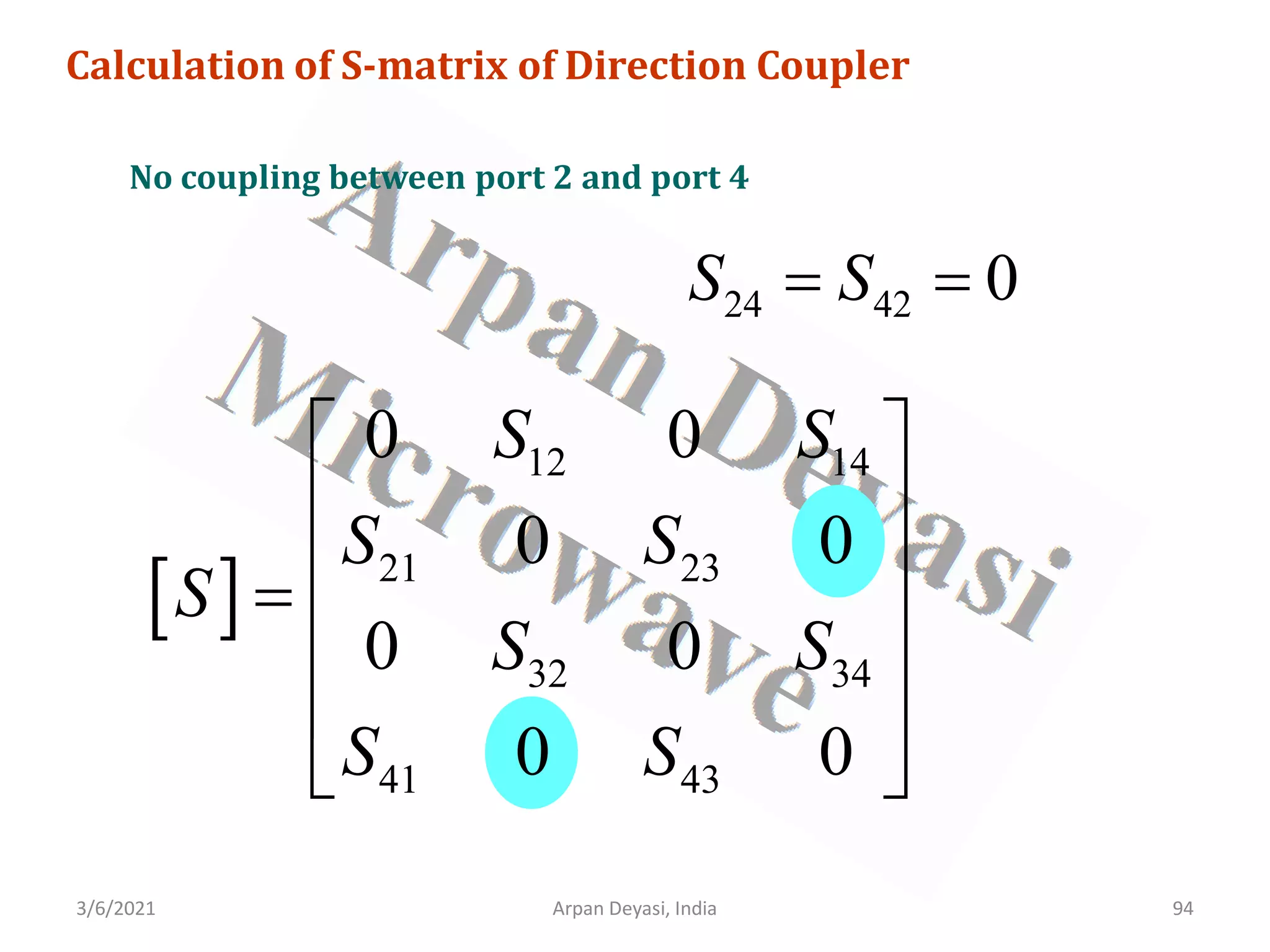 3/6/2021 Arpan Deyasi, India 94
Calculation of S-matrix of Direction Coupler
No coupling between port 2 and port 4
24 42 0
S S
= =
[ ]
12 14
21 23
32 34
41 43
0 0
0 0
0 0
0 0
S S
S S
S
S S
S S
 
 
 
=
 
 
 
 