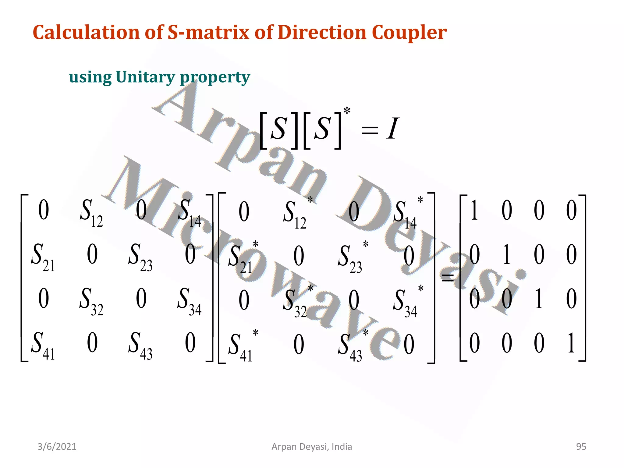 3/6/2021 Arpan Deyasi, India 95
Calculation of S-matrix of Direction Coupler
using Unitary property
[ ][ ]
*
S S I
=
* *
12 14 12 14
* *
21 23 21 23
* *
32 34 32 34
* *
41 43 41 43
0 0 1 0 0 0
0 0
0 0 0 1 0 0
0 0
0 0 0 0 1 0
0 0
0 0 0 0 0 1
0 0
S S S S
S S S S
S S S S
S S S S
 
   
 
   
 
   
=
 
   
 
   
   
  
 