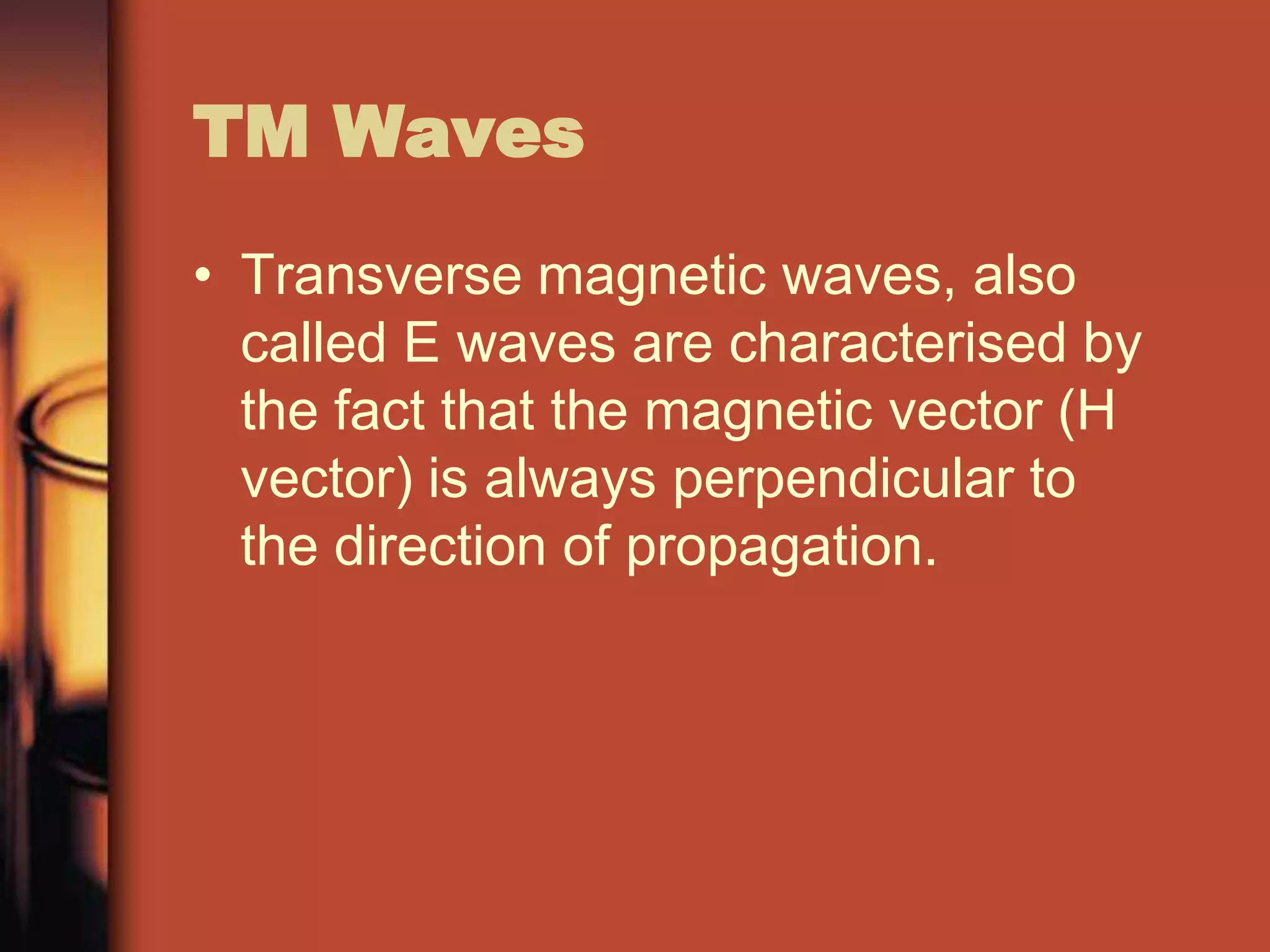 TM Waves
• Transverse magnetic waves, also
  called E waves are characterised by
  the fact that the magnetic vector (H
  vector) is always perpendicular to
  the direction of propagation.
 