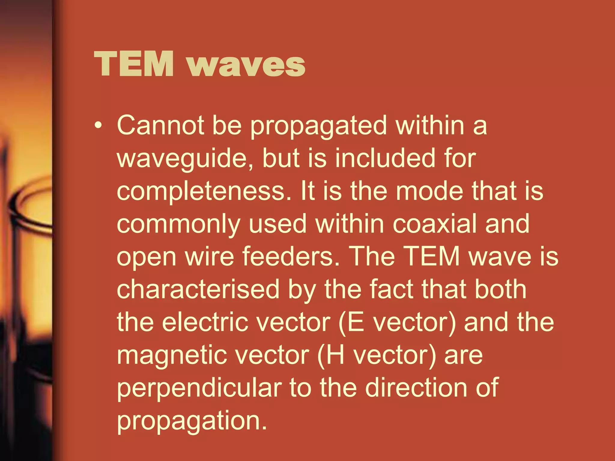 TEM waves
• Cannot be propagated within a
  waveguide, but is included for
  completeness. It is the mode that is
  commonly used within coaxial and
  open wire feeders. The TEM wave is
  characterised by the fact that both
  the electric vector (E vector) and the
  magnetic vector (H vector) are
  perpendicular to the direction of
  propagation.
 