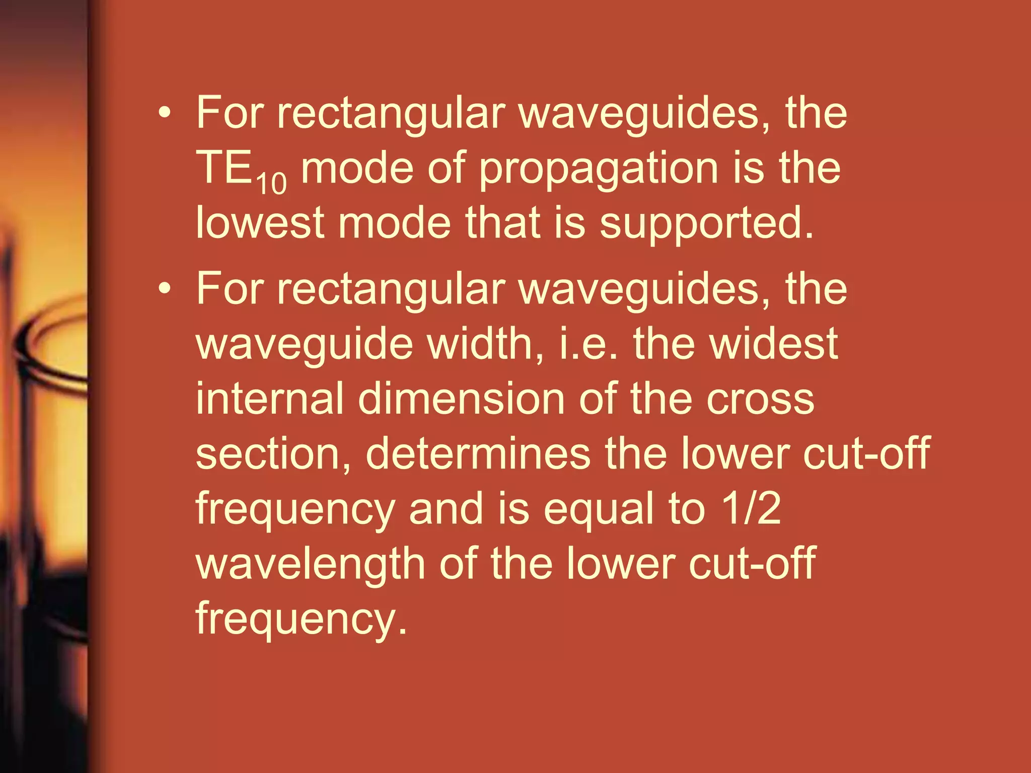 • For rectangular waveguides, the
  TE10 mode of propagation is the
  lowest mode that is supported.
• For rectangular waveguides, the
  waveguide width, i.e. the widest
  internal dimension of the cross
  section, determines the lower cut-off
  frequency and is equal to 1/2
  wavelength of the lower cut-off
  frequency.
 
