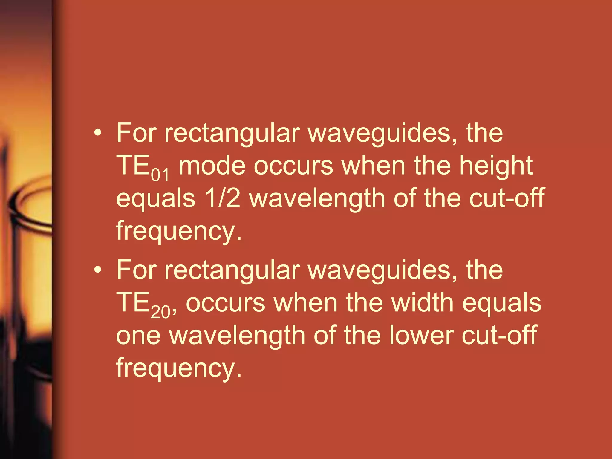 • For rectangular waveguides, the
  TE01 mode occurs when the height
  equals 1/2 wavelength of the cut-off
  frequency.
• For rectangular waveguides, the
  TE20, occurs when the width equals
  one wavelength of the lower cut-off
  frequency.
 