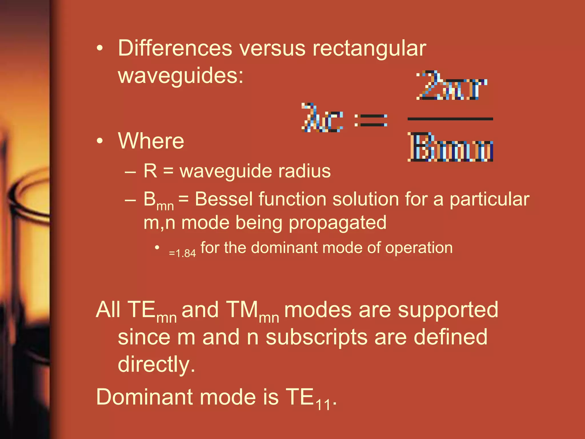 • Differences versus rectangular
  waveguides:

• Where
  – R = waveguide radius
  – Bmn = Bessel function solution for a particular
    m,n mode being propagated
     •   =1.84   for the dominant mode of operation


All TEmn and TMmn modes are supported
  since m and n subscripts are defined
  directly.
Dominant mode is TE11.
 