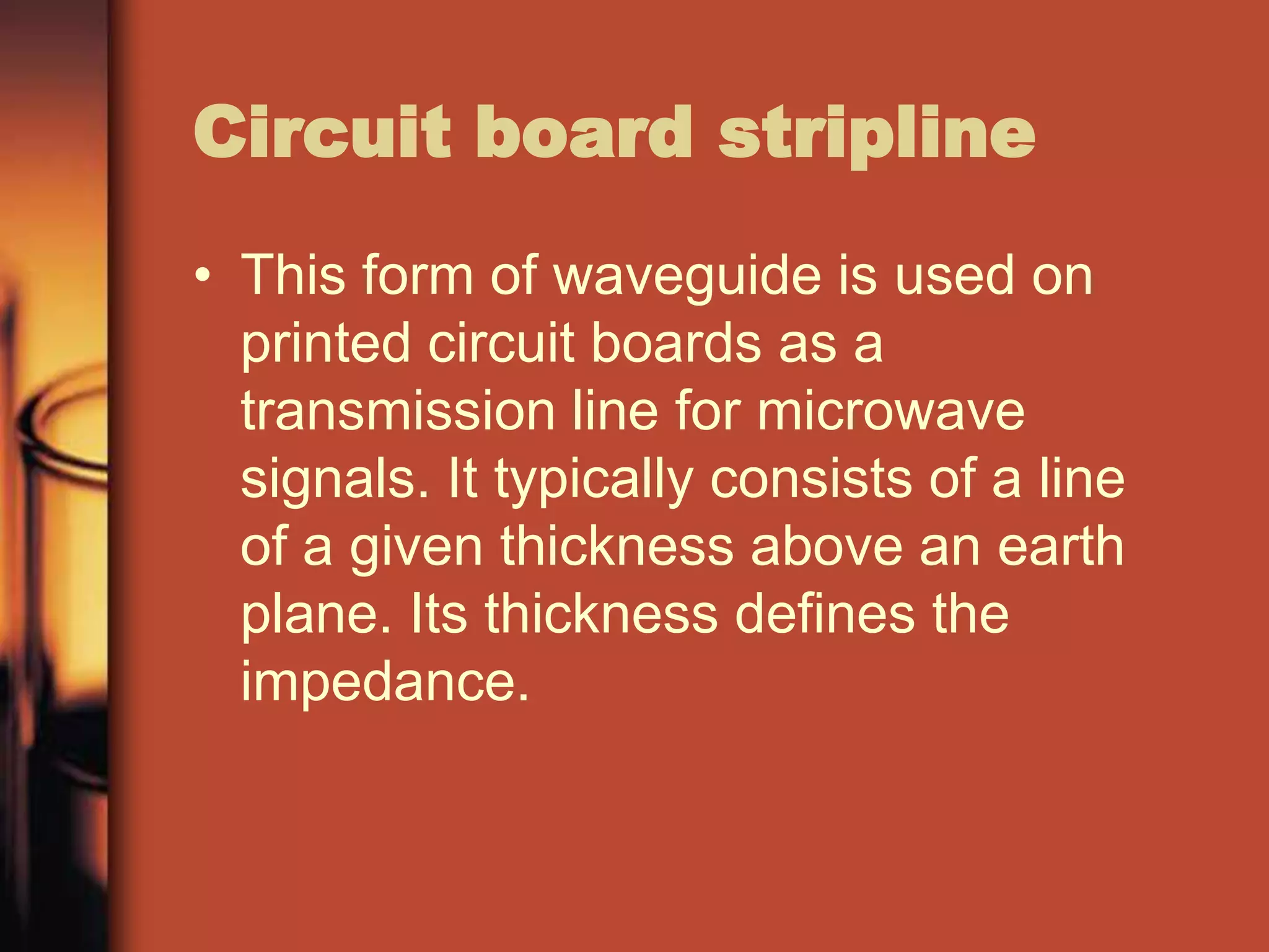 Circuit board stripline
• This form of waveguide is used on
  printed circuit boards as a
  transmission line for microwave
  signals. It typically consists of a line
  of a given thickness above an earth
  plane. Its thickness defines the
  impedance.
 