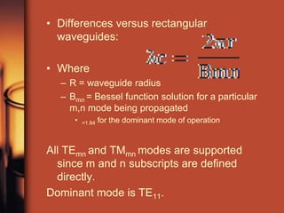 • Differences versus rectangular
  waveguides:

• Where
  – R = waveguide radius
  – Bmn = Bessel function solution for a particular
    m,n mode being propagated
     •   =1.84   for the dominant mode of operation


All TEmn and TMmn modes are supported
  since m and n subscripts are defined
  directly.
Dominant mode is TE11.
 