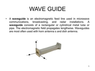 WAVE GUIDE
• A waveguide is an electromagnetic feed line used in microwave
communications, broadcasting, and radar installations. A
waveguide consists of a rectangular or cylindrical metal tube or
pipe. The electromagnetic field propagates lengthwise. Waveguides
are most often used with horn antenna s and dish antenna.
1
 