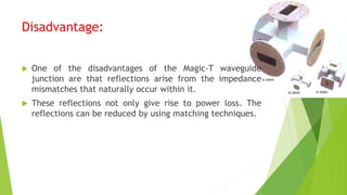 Disadvantage:
 One of the disadvantages of the Magic-T waveguide
junction are that reflections arise from the impedance
mismatches that naturally occur within it.
 These reflections not only give rise to power loss. The
reflections can be reduced by using matching techniques.
 