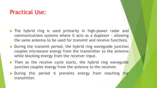 Practical Use:
 The hybrid ring is used primarily in high-power radar and
communications systems where it acts as a duplexer - allowing
the same antenna to be used for transmit and receive functions.
 During the transmit period, the hybrid ring waveguide junction
couples microwave energy from the transmitter to the antenna
while blocking energy from the receiver input.
 Then as the receive cycle starts, the hybrid ring waveguide
junction couples energy from the antenna to the receiver.
 During this period it prevents energy from reaching the
transmitter.
 