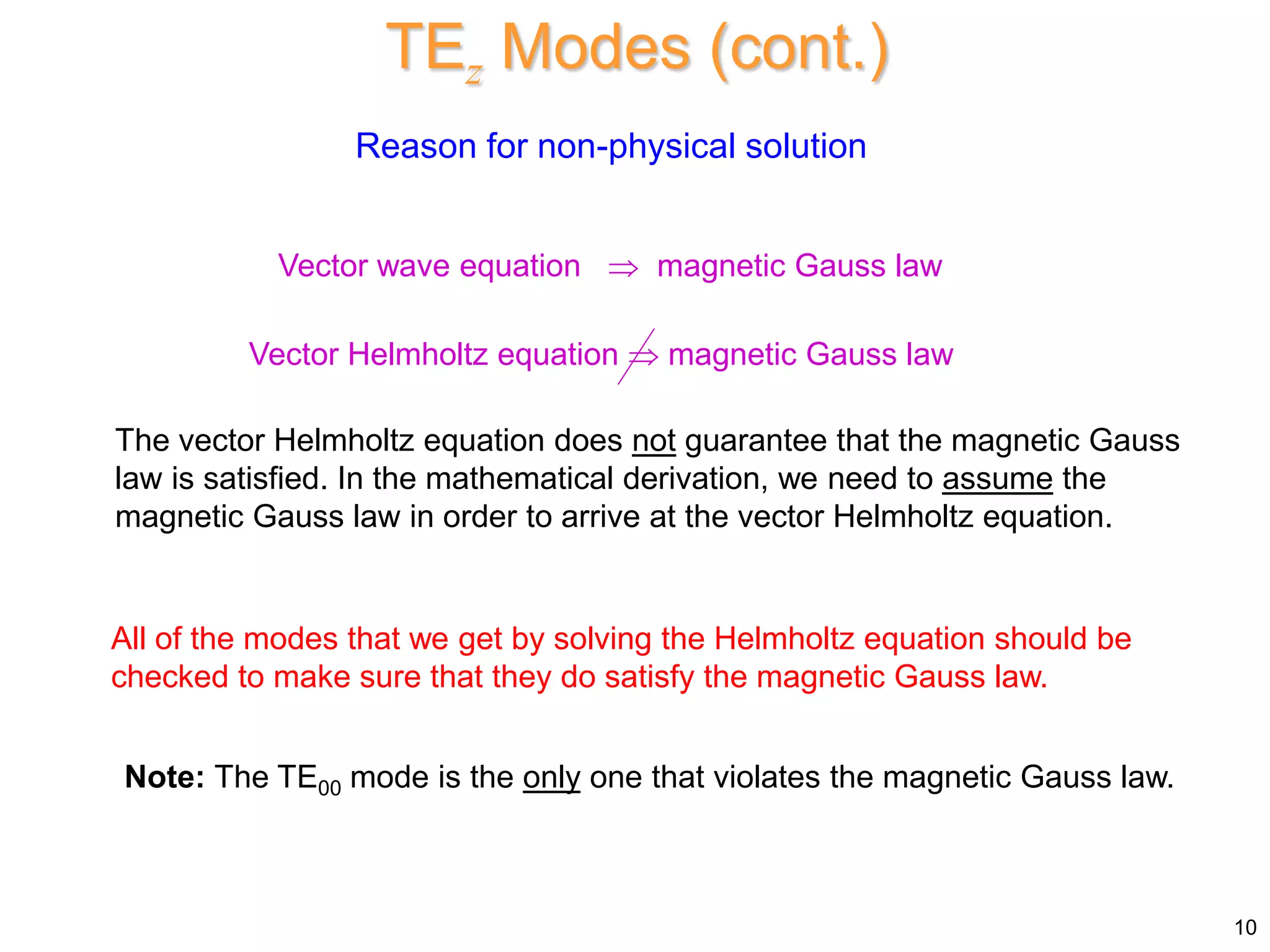 10
TEz Modes (cont.)
Reason for non-physical solution
Vector wave equation  magnetic Gauss law
The vector Helmholtz equation does not guarantee that the magnetic Gauss
law is satisfied. In the mathematical derivation, we need to assume the
magnetic Gauss law in order to arrive at the vector Helmholtz equation.
Note: The TE00 mode is the only one that violates the magnetic Gauss law.
Vector Helmholtz equation  magnetic Gauss law
All of the modes that we get by solving the Helmholtz equation should be
checked to make sure that they do satisfy the magnetic Gauss law.
 