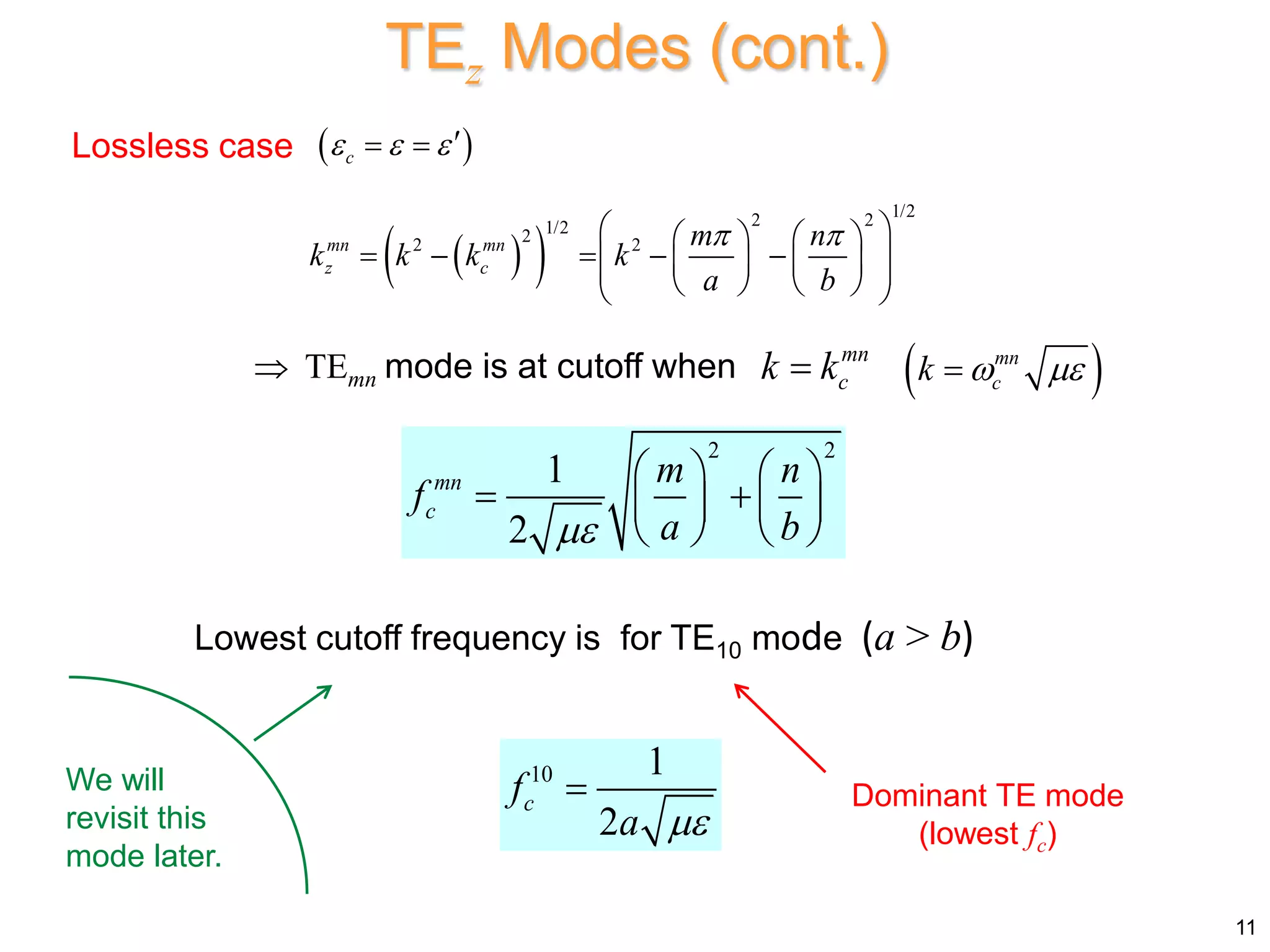  
 
1/2
2 2
1/2
2
2 2
mn mn
z c
m n
k k k k
a b
 
 
   
    
 
   
 
   
 
 TEmn mode is at cutoff when mn
c
k k

Lossless case
2 2
1
2
mn
c
m n
f
a b

   
 
   
   
Lowest cutoff frequency is for TE10 mode (a > b)
10 1
2
c
f
a 
 Dominant TE mode
(lowest fc)
We will
revisit this
mode later.
 
c
  
 
11
TEz Modes (cont.)
 
mn
c
k  

 