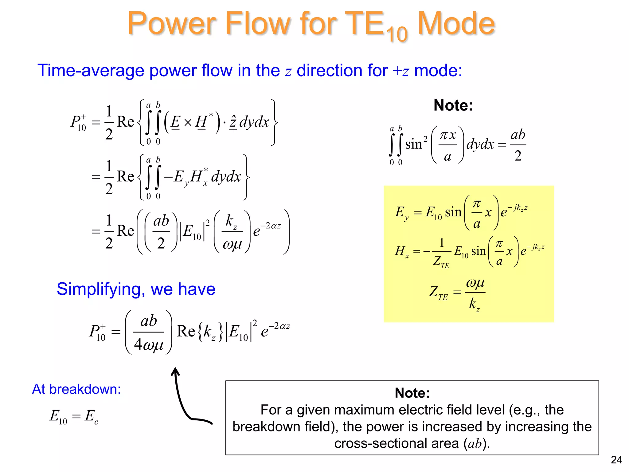 Time-average power flow in the z direction for +z mode:
 
*
10
0 0
*
0 0
2 2
10
1
ˆ
Re
2
1
Re
2
1
Re
2 2
a b
a b
y x
z
z
P E H z dydx
E H dydx
ab k
E e 



 
  
 
 
 
 
 
 
 
 
 
  
   
   
 


Simplifying, we have
 
2 2
10 10
Re
4
z
z
ab
P k E e 

 
 
  
 
Note:
For a given maximum electric field level (e.g., the
breakdown field), the power is increased by increasing the
cross-sectional area (ab).
Power Flow for TE10 Mode
2
0 0
sin
2
a b
x ab
dydx
a

 

 
 

Note:
24
10 sin z
jk z
y
E E x e
a
 
 
  
 
10
1
sin z
jk z
x
TE
H E x e
Z a
 
 
   
 
TE
z
Z
k


At breakdown:
10 c
E E

 