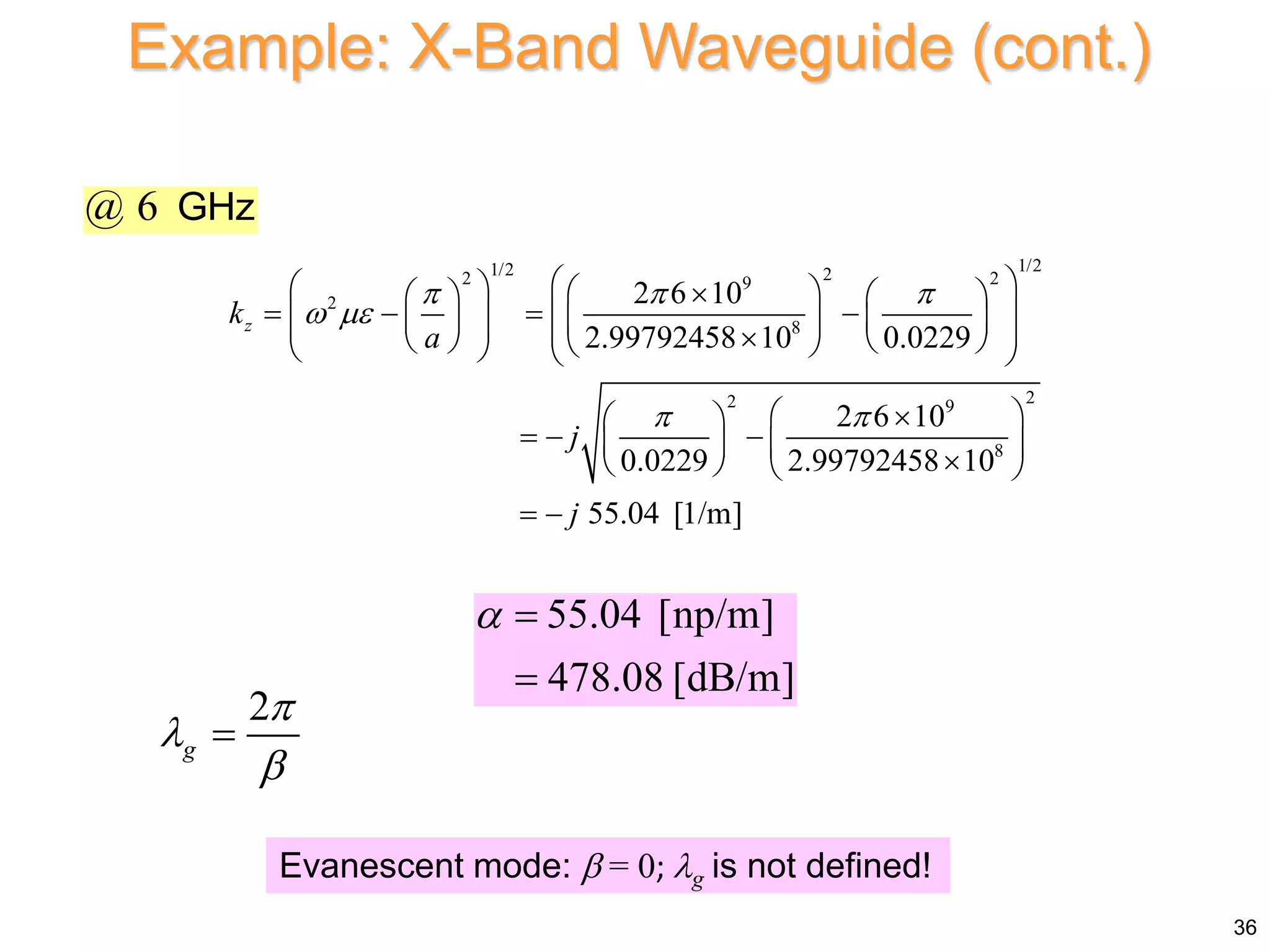 1/2
1/2 2
2 2
9
2
8
2
2 9
8
2 6 10
2.99792458 10 0.0229
2 6 10
0.0229 2.99792458 10
55.04 [1/m]
z
k
a
j
j
  
 
 
 
   

   
   
 
 
   
 
   

   
 
   
 

 
  
   

   
 
2
g




Evanescent mode:  = 0; g is not defined!
@ 6 GHz
Example: X-Band Waveguide (cont.)
55.04 [np/m]
478.08 [dB/m]
 

36
 