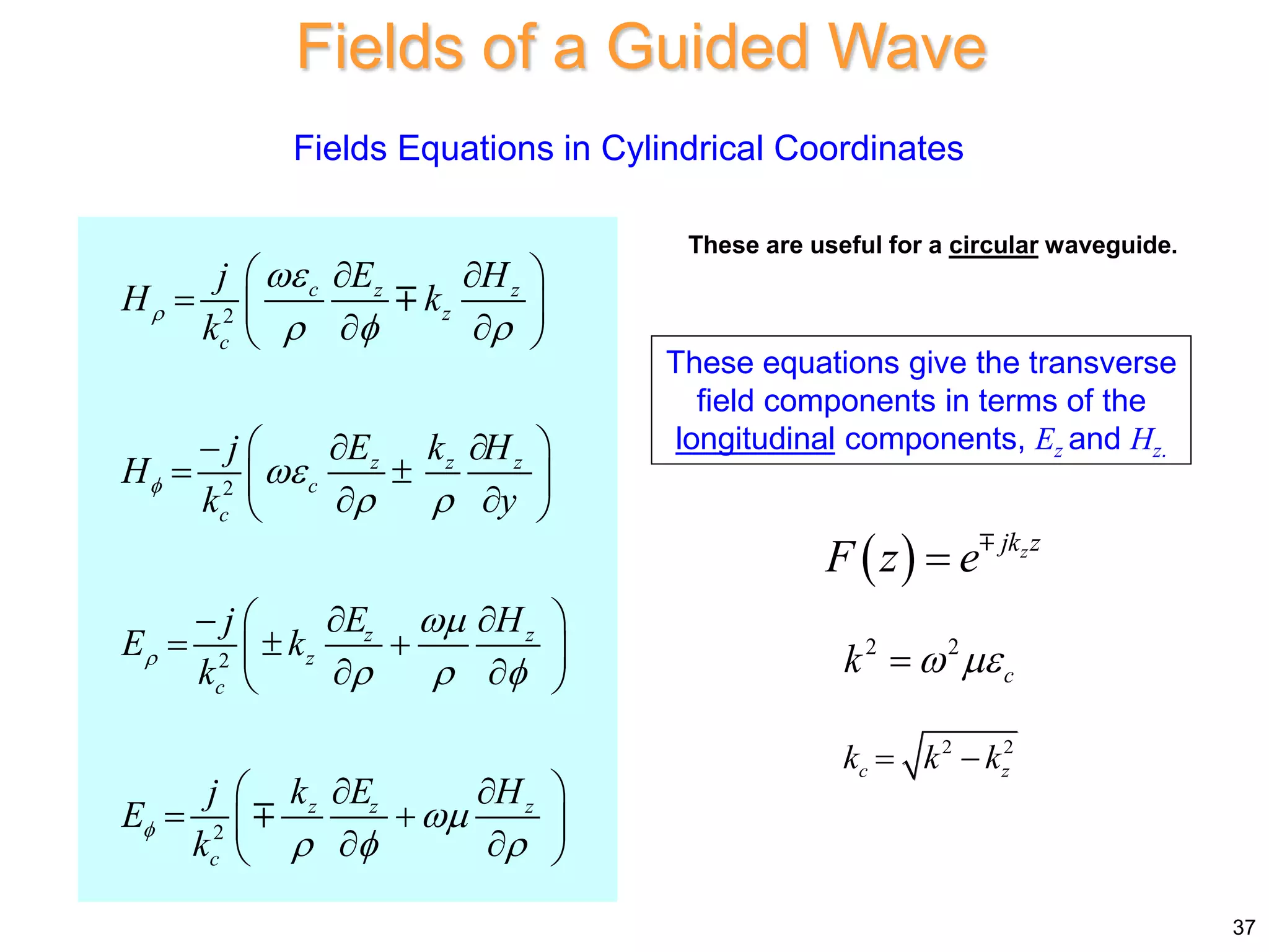Fields of a Guided Wave
37
2
2
2
2
c z z
z
c
z z z
c
c
z z
z
c
z z z
c
E H
j
H k
k
E k H
j
H
k y
E H
j
E k
k
k E H
j
E
k





  

 

  

  
 
 
  
 
 
 
 

 
 
 
 
 
 

  
 
 
 
 
 
 
 
 
 
Fields Equations in Cylindrical Coordinates
These equations give the transverse
field components in terms of the
longitudinal components, Ez and Hz.
2 2
c
k  

2 2
c z
k k k
 
  z
jk z
F z e

These are useful for a circular waveguide.
 