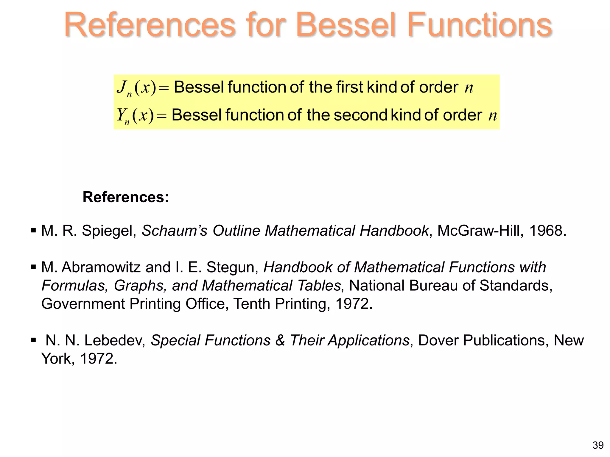 39
References for Bessel Functions
 M. R. Spiegel, Schaum’s Outline Mathematical Handbook, McGraw-Hill, 1968.
 M. Abramowitz and I. E. Stegun, Handbook of Mathematical Functions with
Formulas, Graphs, and Mathematical Tables, National Bureau of Standards,
Government Printing Office, Tenth Printing, 1972.
 N. N. Lebedev, Special Functions & Their Applications, Dover Publications, New
York, 1972.
( )
( )
n
n
J x n
Y x n


Bessel function of the first kind of order
Bessel function of the secondkind of order
References:
 