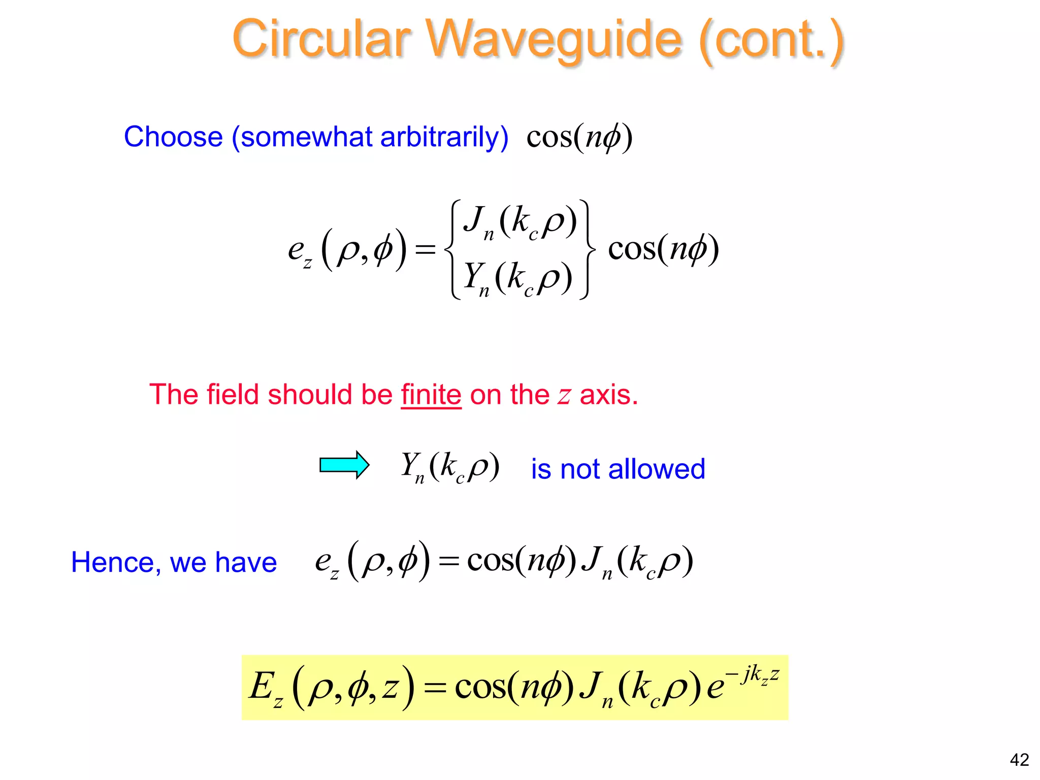Circular Waveguide (cont.)
Choose (somewhat arbitrarily) cos( )
n
 
( )
, cos( )
( )
n c
z
n c
J k
e n
Y k

  

 
  
 
The field should be finite on the z axis.
( )
n c
Y k  is not allowed
 
, , cos( ) ( ) z
jk z
z n c
E z n J k e
    

42
 
, cos( ) ( )
z n c
e n J k
   

Hence, we have
 