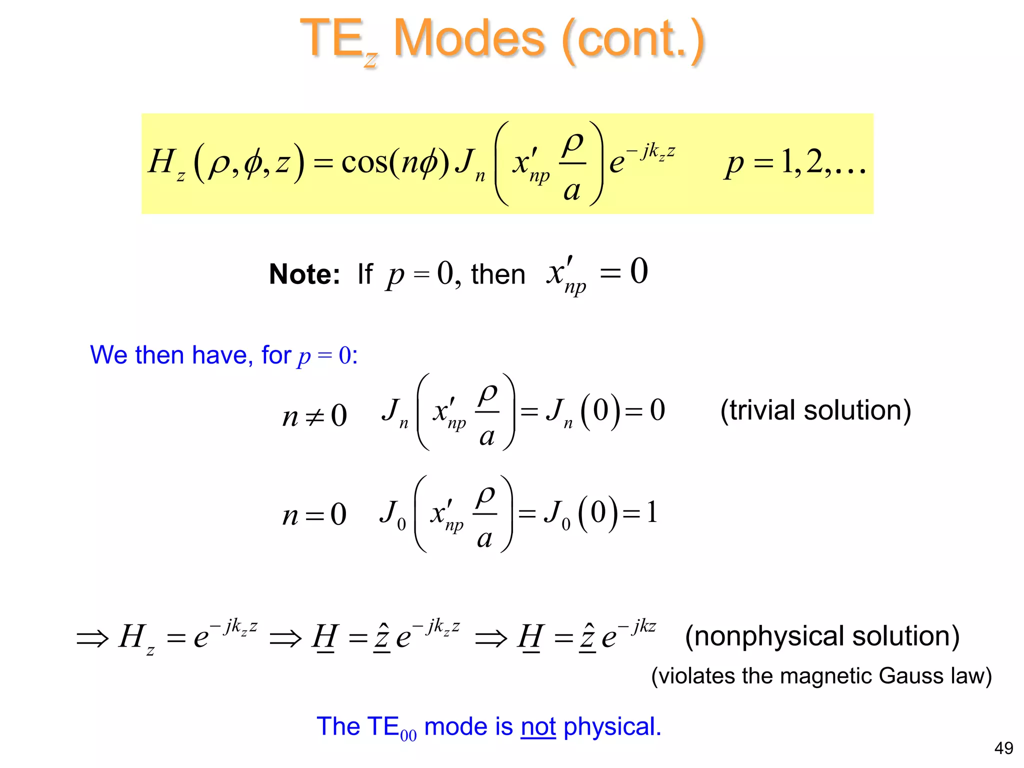 TEz Modes (cont.)
 
, , cos( ) 1,2,
z
jk z
z n np
H z n J x e p
a

   
 

 
 
 
Note: If p = 0, then 0
np
x 
 
0 0
n np n
J x J
a

 
  
 
 
(trivial solution)
0
n 
0
n   
0 0 0 1
np
J x J
a

 
  
 
 
ˆ ˆ
z z
jk z jk z jkz
z
H e H z e H z e
  
      (nonphysical solution)
We then have, for p = 0:
The TE00 mode is not physical.
49
(violates the magnetic Gauss law)
 