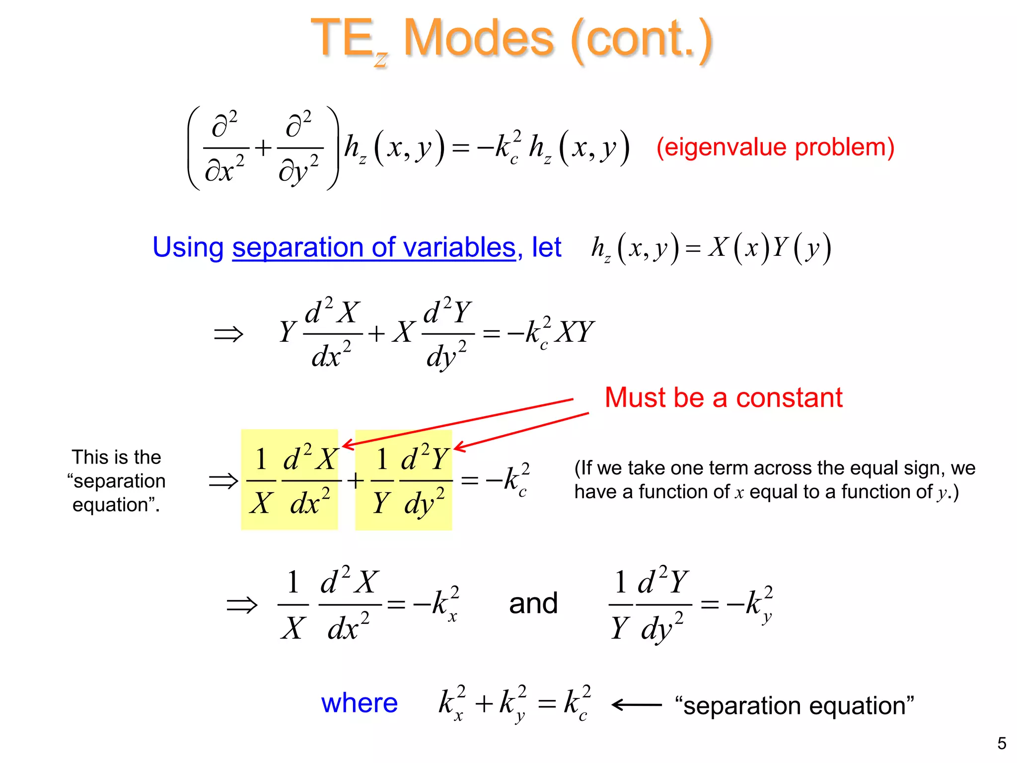    
2 2
2
2 2
, ,
z c z
h x y k h x y
x y
 
 
  
 
 
 
Using separation of variables, let      
,
z
h x y X x Y y

2 2
2
2 2 c
d X d Y
Y X k XY
dx dy
   
2 2
2
2 2
1 1
c
d X d Y
k
X dx Y dy
   
2 2
2 2
2 2
1 1
x y
d X d Y
k k
X dx Y dy
    
and
Must be a constant
where “separation equation”
TEz Modes (cont.)
2 2 2
x y c
k k k
 
(eigenvalue problem)
5
(If we take one term across the equal sign, we
have a function of x equal to a function of y.)
This is the
“separation
equation”.
 
