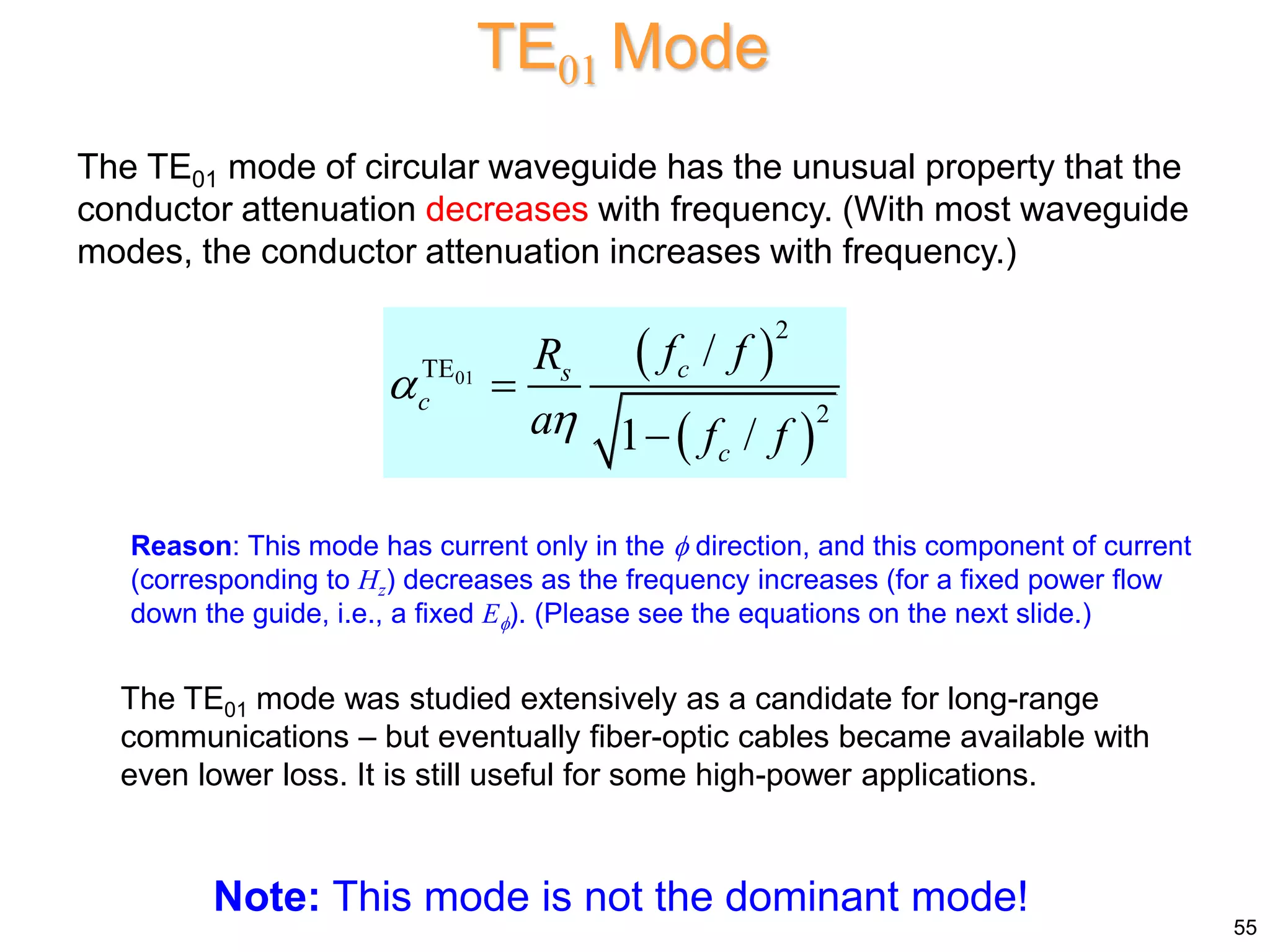 TE01 Mode
The TE01 mode of circular waveguide has the unusual property that the
conductor attenuation decreases with frequency. (With most waveguide
modes, the conductor attenuation increases with frequency.)
The TE01 mode was studied extensively as a candidate for long-range
communications – but eventually fiber-optic cables became available with
even lower loss. It is still useful for some high-power applications.
55
Note: This mode is not the dominant mode!
Reason: This mode has current only in the  direction, and this component of current
(corresponding to Hz) decreases as the frequency increases (for a fixed power flow
down the guide, i.e., a fixed E). (Please see the equations on the next slide.)
 
 
01
2
TE
2
/
1 /
c
s
c
c
f f
R
a f f




 