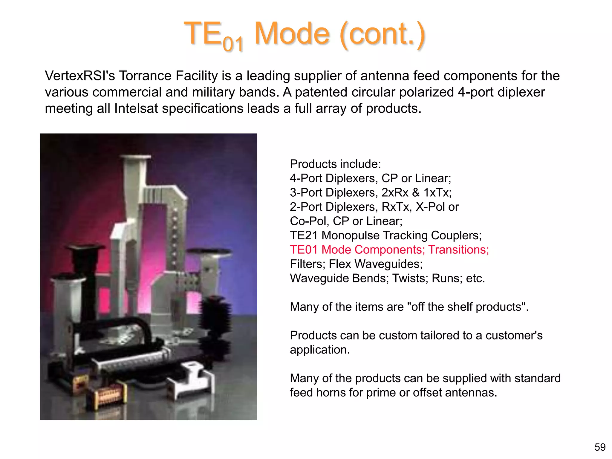 59
Products include:
4-Port Diplexers, CP or Linear;
3-Port Diplexers, 2xRx & 1xTx;
2-Port Diplexers, RxTx, X-Pol or
Co-Pol, CP or Linear;
TE21 Monopulse Tracking Couplers;
TE01 Mode Components; Transitions;
Filters; Flex Waveguides;
Waveguide Bends; Twists; Runs; etc.
Many of the items are "off the shelf products".
Products can be custom tailored to a customer's
application.
Many of the products can be supplied with standard
feed horns for prime or offset antennas.
VertexRSI's Torrance Facility is a leading supplier of antenna feed components for the
various commercial and military bands. A patented circular polarized 4-port diplexer
meeting all Intelsat specifications leads a full array of products.
TE01 Mode (cont.)
 