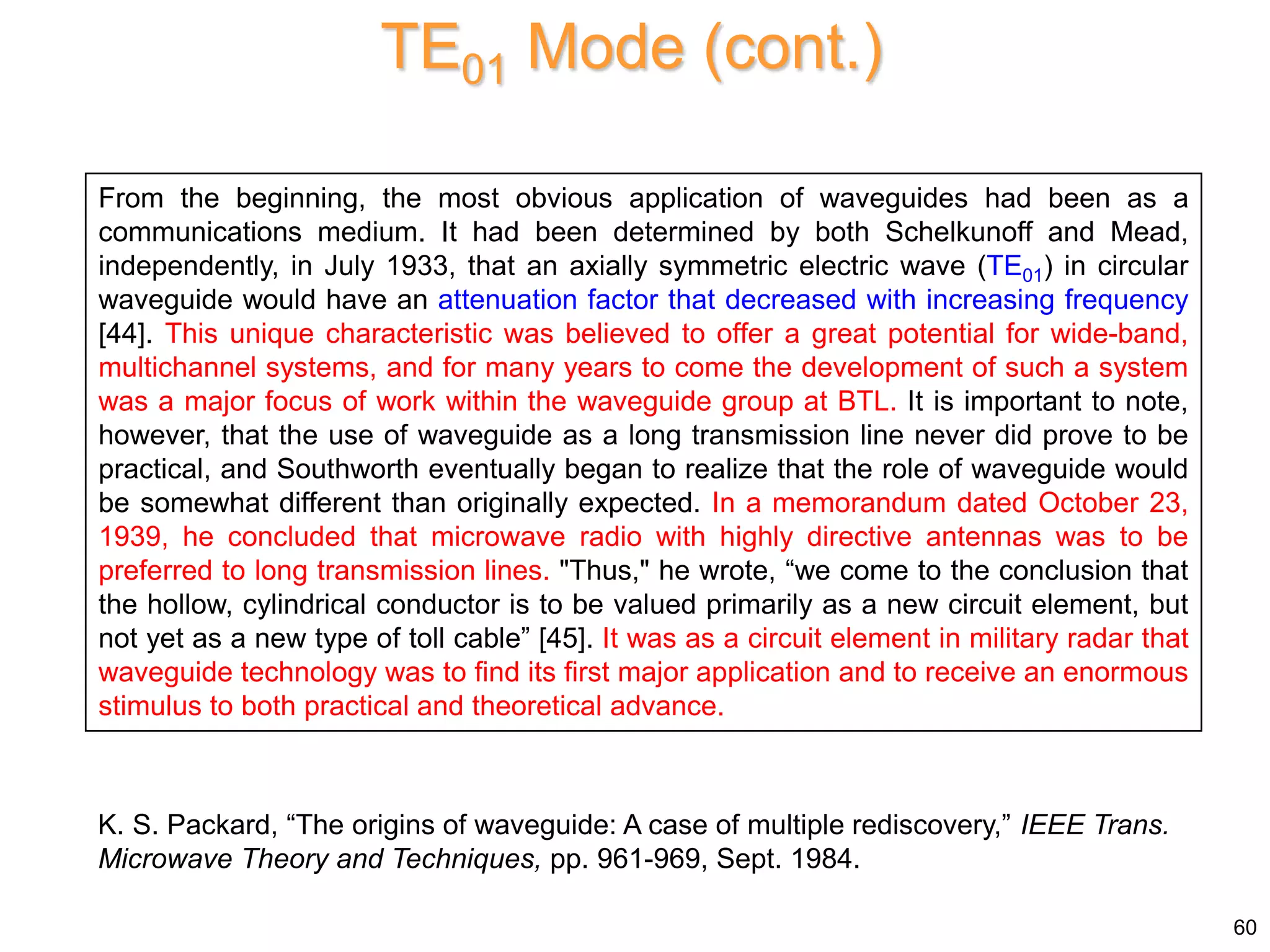 From the beginning, the most obvious application of waveguides had been as a
communications medium. It had been determined by both Schelkunoff and Mead,
independently, in July 1933, that an axially symmetric electric wave (TE01) in circular
waveguide would have an attenuation factor that decreased with increasing frequency
[44]. This unique characteristic was believed to offer a great potential for wide-band,
multichannel systems, and for many years to come the development of such a system
was a major focus of work within the waveguide group at BTL. It is important to note,
however, that the use of waveguide as a long transmission line never did prove to be
practical, and Southworth eventually began to realize that the role of waveguide would
be somewhat different than originally expected. In a memorandum dated October 23,
1939, he concluded that microwave radio with highly directive antennas was to be
preferred to long transmission lines. "Thus," he wrote, “we come to the conclusion that
the hollow, cylindrical conductor is to be valued primarily as a new circuit element, but
not yet as a new type of toll cable” [45]. It was as a circuit element in military radar that
waveguide technology was to find its first major application and to receive an enormous
stimulus to both practical and theoretical advance.
K. S. Packard, “The origins of waveguide: A case of multiple rediscovery,” IEEE Trans.
Microwave Theory and Techniques, pp. 961-969, Sept. 1984.
TE01 Mode (cont.)
60
 