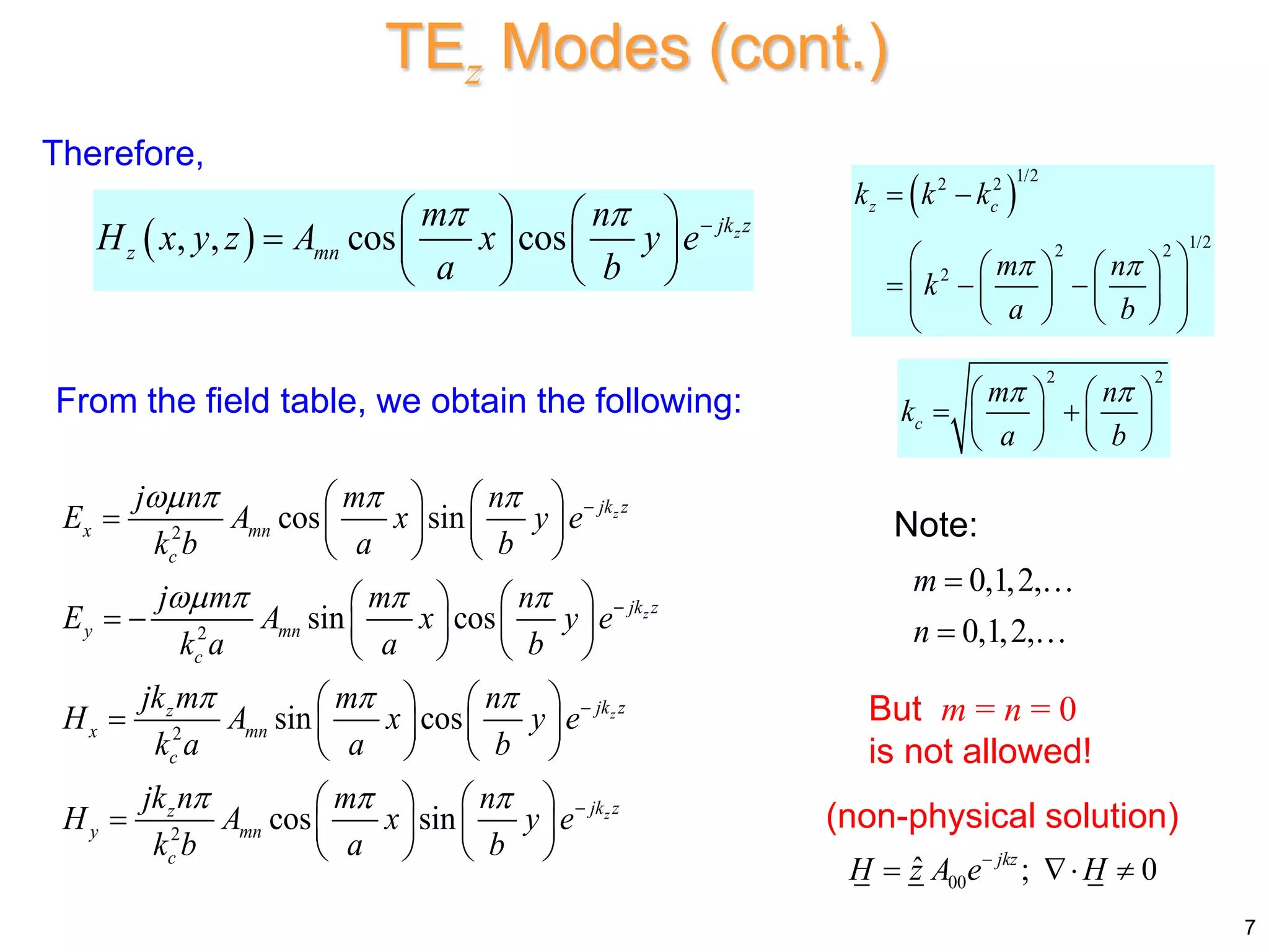 Therefore,
 
, , cos cos z
jk z
z mn
m n
H x y z A x y e
a b
  
   
    
   
 
1/2
2 2
1/2
2 2
2
z c
k k k
m n
k
a b
 
 
 
   
  
 
   
 
   
 
2
2
2
2
cos sin
sin cos
sin cos
cos sin
z
z
z
z
jk z
x mn
c
jk z
y mn
c
jk z
z
x mn
c
jk z
z
y mn
c
j n m n
E A x y e
k b a b
j m m n
E A x y e
k a a b
jk m m n
H A x y e
k a a b
jk n m n
H A x y e
k b a b
   
   
  
  




   
    
   
   
     
   
   
    
   
   
    
   
From the field table, we obtain the following:
But m = n = 0
is not allowed!
(non-physical solution)
Note:
00
ˆ ; 0
jkz
H z A e H

  
7
TEz Modes (cont.)
2 2
c
m n
k
a b
 
   
 
   
   
0,1,2,
0,1,2,
m
n


 