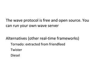 The wave protocol is free and open source. You can run your own wave server Alternatives (other real-time frameworks) Tornado: extracted from friendfeed Twister Diesel 