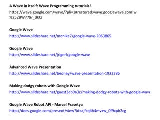 A Wave in itself: Wave Programming tutorials! https://wave.google.com/wave/?pli=1#restored:wave:googlewave.com!w%252BW779r_dkQ Google Wave http://www.slideshare.net/monika7/google-wave-2063865 Google Wave http://www.slideshare.net/jrigerl/google-wave Advanced Wave Presentation http://www.slideshare.net/bedney/wave-presentation-1933385 Making dodgy robots with Google Wave http://www.slideshare.net/guest3eb9a3c/making-dodgy-robots-with-google-wave Google Wave Robot API - Marcel Prasetya http://docs.google.com/present/view?id=ajfcq4h4mvxw_0f9xph2cg  