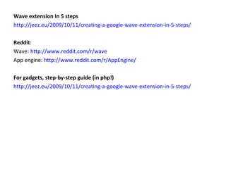 Wave extension In 5 steps http://jeez.eu/2009/10/11/creating-a-google-wave-extension-in-5-steps/ Reddit : Wave:  http://www.reddit.com/r/wave App engine:  http://www.reddit.com/r/AppEngine/ For gadgets, step-by-step guide (in php!) http://jeez.eu/2009/10/11/creating-a-google-wave-extension-in-5-steps/ 