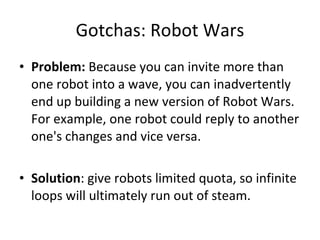Gotchas: Robot Wars Problem:  Because you can invite more than one robot into a wave, you can inadvertently end up building a new version of Robot Wars. For example, one robot could reply to another one's changes and vice versa.  Solution : give robots limited quota, so infinite loops will ultimately run out of steam. 