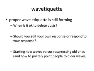 wavetiquette proper wave etiquette is still forming When is it ok to delete posts? Should you edit your own response or respond to your response? Starting new waves versus resurrecting old ones (and how to politely point people to older waves) 