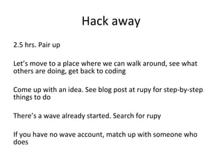 Hack away 2.5 hrs. Pair up Let’s move to a place where we can walk around, see what others are doing, get back to coding Come up with an idea. See blog post at rupy for step-by-step things to do There’s a wave already started. Search for rupy If you have no wave account, match up with someone who does 