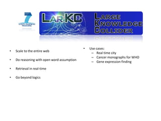 Scale to the entire web Do reasoning with open word assumption Retrieval in real-time Go beyond logics Use cases: Real time city Cancer monographs for WHO Gene expression finding 