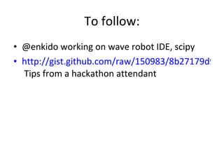 To follow: @enkido working on wave robot IDE, scipy http://gist.github.com/raw/150983/8b27179d9defbf5a1ac25e574c9e51ec2f981998/gistfile1.txt  Tips from a hackathon attendant 