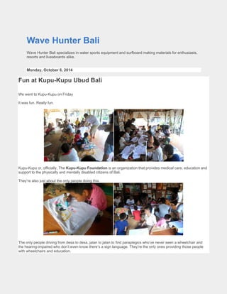Wave Hunter Bali 
Wave Hunter Bali specializes in water sports equipment and surfboard making materials for enthusiasts, resorts and liveaboards alike. 
Monday, October 6, 2014 
Fun at Kupu-Kupu Ubud Bali 
We went to Kupu-Kupu on Friday 
It was fun. Really fun. 
Kupu-Kupu or, officially, The Kupu-Kupu Foundation is an organization that provides medical care, education and support to the physically and mentally disabled citizens of Bali. 
They’re also just about the only people doing this. 
The only people driving from desa to desa, jalan to jalan to find paraplegics who’ve never seen a wheelchair and the hearing-impaired who don’t even know there’s a sign language. They’re the only ones providing those people with wheelchairs and education.  