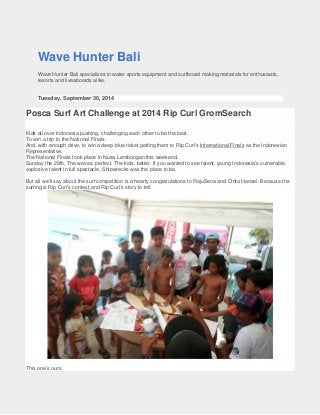 Wave Hunter Bali 
Wave Hunter Bali specializes in water sports equipment and surfboard making materials for enthusiasts, resorts and liveaboards alike. 
Tuesday, September 30, 2014 
Posca Surf Art Challenge at 2014 Rip Curl GromSearch 
Kids all over Indonesia pushing, challenging each other to be the best. 
To win a trip to the National Finals. 
And, with enough drive, to win a deep-blue ticket getting them to Rip Curl’s International Finals 
The National Finals took place in Nusa Lembongan this weekend. as the Indonesian Representative. 
Sunday the 29th. The waves, perfect. The kids, better. If you wanted to see talent, young Indonesia’s vulnerable, explosive talent in full spectacle, Shipwrecks was the place to be. 
But all we’ll say about the surf competition is a hearty congratulations to RajuSena and Cinta Hansel. Because the surfing is Rip Curl’s contest,and Rip Curl’s story to tell. 
This one’s ours.  